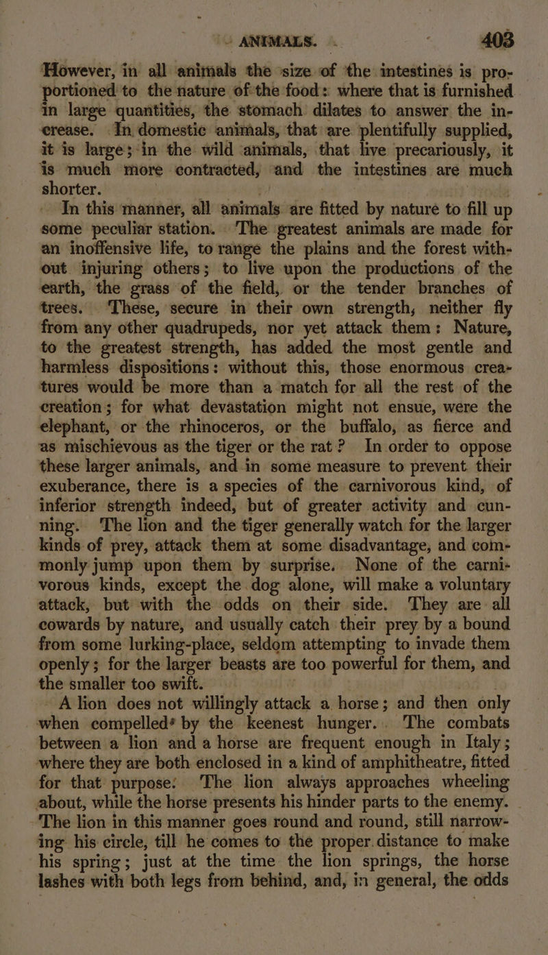 ‘However, in all animals the ‘size of ‘the intestines is pro- portioned to the nature ofthe food: where that is furnished. in large quantities, the stomach. dilates to answer the in- erease. In domestic animals, that are plentifully supplied, it is large;-in the wild ‘animals, that live precariously, it is much more contracted, and the intestines are much shorter. ap aS witha | . In this manner, all animals are fitted by nature to fill up some peculiar station. ‘The ‘greatest animals are made for an inoffensive life, to range the plains and the forest with- out. injuring others; to live upon the productions of the earth, the grass of the field, or the tender branches of trees. These, secure in their own strength, neither fly from any other quadrupeds, nor yet attack them: Nature, to the greatest strength, has added the most gentle and harmless dispositions: without this, those enormous crea- tures would be more than a match for all the rest of the creation; for what devastation might not ensue, were the elephant, or the rhinoceros, or the buffalo, as fierce and as mischievous as the tiger or the rat? In order to oppose these larger animals, and.in some measure to prevent. their exuberance, there is a species of the carnivorous kind, of inferior strength indeed, but of greater activity and cun- ning. The lion and the tiger generally watch for the larger kinds of prey, attack them at some disadvantage, and com- monly jump upon them by surprise. None of the carni- -vorous kinds, except the dog alone, will make a voluntary attack, but with the odds on their side. They are all cowards by nature, and usually catch their prey by a bound from some lurking-place, seldom attempting to invade them openly ; for the larger beasts are too powerful for them, and the smaller too swift. | an 3 - Alion does not willingly attack a horse; and then only when compelled’ by the keenest hunger... The combats between a lion and a horse are frequent enough in Italy; where they are both enclosed in a kind of amphitheatre, fitted for that purpose: The lion always approaches wheeling about, while the horse presents his hinder parts to the enemy. _ The lion in this manner goes round and round, still narrow- ing his circle, till he comes to the proper.distance to make his spring; just at the time the lion springs, the horse lashes with both legs from behind, and, in general, the odds
