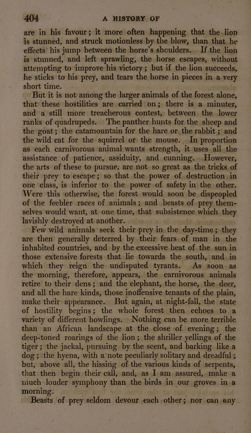 are in his favour; it more often happening that the.lion is stunned, and struck motionless by: the blow, than that. he effects’ his jump between the horse’s shculders.... If the lion is stunned, and left sprawling, the horse escapes, without attempting to improve his victory; but if the lion succeeds, he sticks to his prey, and tears the horse in pieces In a very. short time. But it is not among the larger animals of the forest: alone, that: these hostilities are carried on; there is a minuter, and a still more treacherous contest, between the lower ranks of quadrupeds. The panther hunts for the’ sheep and the goat ; the catamountain for the hare or, the rabbit ;' and the ‘wild cat for the squirrel or) the mouse. . In proportion as each carnivorous animal wants strength, ‘it uses all. the assistance of patience, assiduity, and cunning... However, the arts of these to pursue; are not so great as the tricks of their prey to escape; so that the power of destruction, in one ‘class, is inferior ‘to the power of safety inthe other. Were this ‘otherwise, the forest would soon be. dispeopled of the feebler races of animals; and. beasts of. prey them- selves would want, at one time, that subsistence which they lavishly destroyed at another. ° « Few wild animals seek their prey in the day-time ; they are then generally deterred by their fears,of man in the inhabited countries, and. by the excessive heat of the sun in those extensive forests that lie. towards the south, and. in which they reign the undisputed tyrants. As ‘soon as. the morning, therefore, appears, the carnivorous animals retire to their dens; and the elephant, the horse, the. deer, and all the hare kinds, those inoffensive tenants of the plain, make their appearance. But. again, at night-fall, the state of hostility begins; the whole forest then ohiaias to a variety of different howlings. » Nothing can be more terrible than an African landscape at the close of evening; the deep-toned roarings of the lion; the shriller yellings of the tiger; the jackal, pursuing by the scent, and barking like a dog; the hyena, with a’note peculiarly solitary and dreadful ; but, above all, the hissing of the various kinds of serpents, that then begin their call, and, as.1.am assured, make a much: louder enphony than the birds in our staves! in a morning. Beasts of prey seldom devour | each othets nor can any