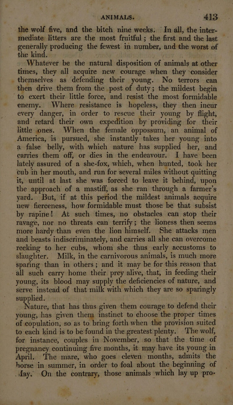 I the wolf five, and the bitch nine weeks. In all, the inter- mediate; litters are the most fruitful; the first and the last. — generally producing the fewest in number, and the worst of the kind. Lhe 60.7% #0 Whatever be the natural disposition of animals at other times, they all acquire new courage when they ~consider themselves as defending their young. No terrors can to exert their little force, and resist the most formidable enemy. Where resistance is hopeless, they then incur every danger, in order to rescue their young by flight, and retard their own expedition by providing for their little ones. When the female oppossum, an animal of America, is pursued, she instantly takes her young into a false belly, with which nature has supplied her, and carries them off, or dies in the endeavour. I have: been lately assured of a she-fox, which, when hunted, took her cub in her mouth, and run for several miles without quitting it, until at last she was forced: to leave it behind, upon the approach of a mastiff, as she ran through a farmer’s yard. But, if at this period the mildest animals acquire new fierceness, how formidable must those be that subsist more hardy than even the lion himself. She attacks men and beasts indiscriminately, and carries all she can overcome reeking to her cubs, whom she thus. early accustoms to slaughter. Milk, in the carnivorous animals, is much more sparing than in others; and it may be for this reason that young, its blood may supply the deficiencies of nature, and serve instead of that milk with which they are so sparingly Nature, that has thus given them courage to defend their young, has given ihe instinct to choose the proper times of copulation, so as to bring forth when the provision suited to each kind is to be’found in the greatest’plenty. The wolf, for instance, couples in November, so that the time of pregnancy continuing five months, it: may have its young in April. The mare, who goes eleven months, admits the horse in summer, in order to foal about the beginning of _ day, On the contrary, those animals which lay up ‘pro- — no