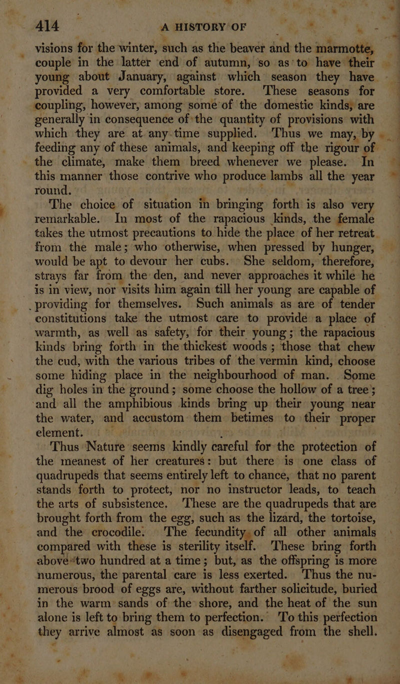 -_* Te ® 4l4 ‘A HISTORY OF ee es be, visions for the winter, such as the beaver and the marmotte, _ couple in the latter end of autumn, so as‘to have their — young about January, against which season they have. provided a very comfortable store. These seasons for coupling, however, among some of the domestic kinds, are generally in consequence ofthe quantity of provisions with which they are at-any.time supplied. ‘Thus we may, by feeding any of these animals, and keeping off the rigour of _ the climate, make them breed whenever we please. In this manner those contrive who produce lambs all the year round. . De tht” : | The choice of situation in bringing forth is also very remarkable. In most of the rapacious kinds, the female takes the utmost precautions to. hide the place of her retreat. from the male; who otherwise, when pressed by hunger, would be apt to devour her cubs. She seldom, therefore, strays far from the den, and never. approaches it while he is in view, nor visits him again till her young are capable of providing for themselves. Such animals as are of tender constitutions take the utmost care to provide a place of warmth, as well as safety, for their young; the rapacious © kinds bring forth in the thickest woods ; those that chew the cud, with the various tribes of the vermin kind, choose some hiding place in the neighbourhood of man. . Some dig holes in the ground; some choose the hollow of a tree; ‘and all the amphibious kinds bring up their young near the water, and accustom them betimes to their proper element. © a Bhs Y1E9 aod : Thus Nature seems kindly careful for the protection of the meanest of her creatures: but there is one class of quadrupeds that seems entirely left to chance, that no parent stands forth to protect, nor no instructor leads, to teach the arts of subsistence. ‘These are the quadrupeds that are brought forth from the egg, such as the lizard, the tortoise, and the crocodile. The fecundity, of all other animals : compared with these is sterility vt 8 These bring forth — abovetwo hundred at a time; but, as the offspring is more numerous, the parental care is less exerted. ‘Thus the nu- merous brood of eggs are, without farther solicitude, buried in the warm sands of the shore, and the heat of the sun alone is left to bring them to perfection. 'To this perfection they arrive almost as soon as disengaged from the shell. oe