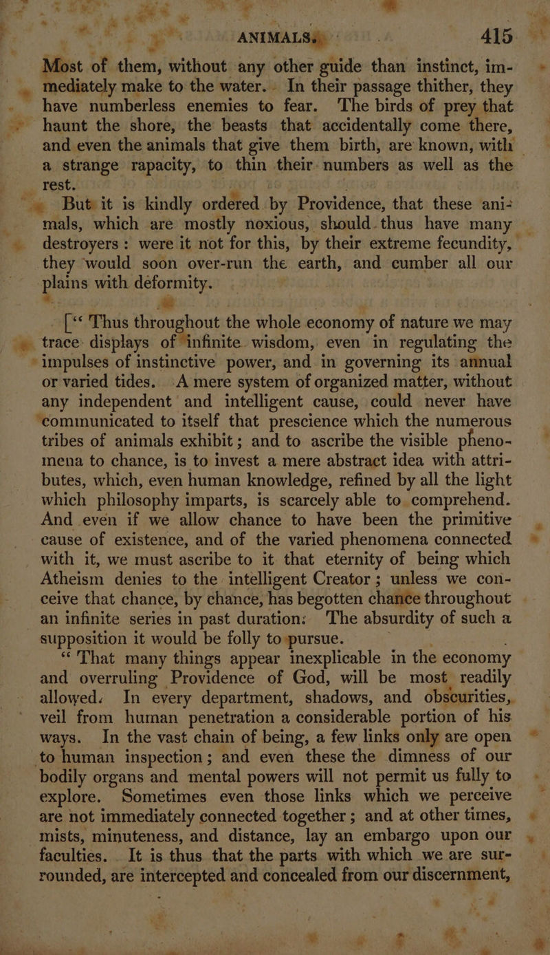 | i Rtn , or el ee ™ . te ae ANIMALS.) 415. ° Most of them, without any other guide than instinct, im- > mediately make to the water. In their passage thither, they . have numberless enemies to fear. The birds of prey that haunt the shore, the beasts that accidentally come there, and even the animals that give them birth, are known, with — a strange rapacity, to thin their: numbers as well as the _ rest. oT 1 | But it is kindly ordered. by Providence, that these ani- mals, which are mostly noxious, should.thus have many _ destroyers: were it not for this, by their extreme fecundity, | they would soon over-run the earth, and cumber all our plains with deformity. | _ [** Thus throughout the whole economy of nature we may _. trace: displays of infinite wisdom, even in regulating the impulses of instinctive power, and in governing its annual or varied tides. A mere system of organized matter, without any independent and intelligent cause, could never have ‘communicated to itself that prescience which the numerous tribes of animals exhibit; and to ascribe the visible pheno- mena to chance, is to invest a mere abstract idea with attri- butes, which, even human knowledge, refined by all the light which philosophy imparts, is scarcely able to. comprehend. And even if we allow chance to have been the primitive cause of existence, and of the varied phenomena connected with it, we must ascribe to it. that eternity of being which Atheism denies to the intelligent Creator ; unless we con- ceive that chance, by chance, has begotten chance throughout an infinite series in past duration: The absurdity of such a supposition it would be folly to pursue. ; “That many things appear inexplicable in the economy and overruling Providence of God, will be most readily allowed. In every department, shadows, and obscurities, veil from human penetration a considerable portion of his ways. In the vast chain of being, a few links only are open ~ to human inspection; and even these the dimness of our bodily organs and mental powers will not permit us fully to. explore. Sometimes even those links which we perceive are not immediately connected together ; and at other times, mists, minuteness, and distance, lay an embargo upon our , faculties. It is thus that the parts with which we are sur- | rounded, are intercepted and concealed from our discernment, t oo *% 2 ¥ ee” ae ee