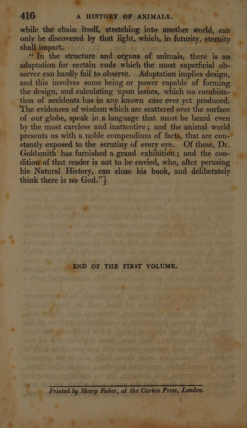 ~* Thad 7 ON et ee Se ~ Ve \ “= all ne ; i ‘ _ Mee ‘ % while the dinins itself, stretching inte another world, ean shall. impart. ‘In the structure and. organs of gibt opin there is an” adaptation for certain ends which the most superficial ob-. server can hardly fail to. observe. _ Adaptation implies design, and this involves some being or power capable of forming the design, and calculating upon issues, which no combina- _ The evidences of wisdom which are scattered over the surface of our globe, speak in.a language that must be heard even by the most careless and inattentive; and the animal world presents us with a noble compendium of facts, that are con- stantly exposed to the scrutiny of every eye. Of these, Dr. Goldsmith’ has furnished a grand exhibition; and the con- dition of that reader is not to be envied, aha: after perusing ~ his Natural History, can close his book, and deliberately think there is no God.” ] A _ END OF THE FIRST VOLUME. » .Printed..by,Henry Fisher,.at the Caxton. Press, London. — Pee ae rs. ants