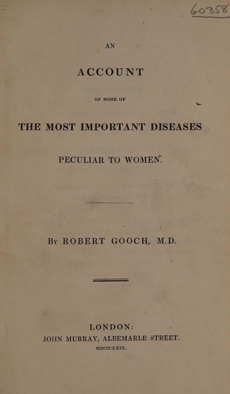 ACCOUNT OF SOME OF ‘er THE MOST IMPORTANT DISEASES - PECULIAR TO WOMEN. By ROBERT GOOCH, M.D. | LONDON: JOHN MURRAY, ALBEMARLE STREET. MDCCCXXIX.