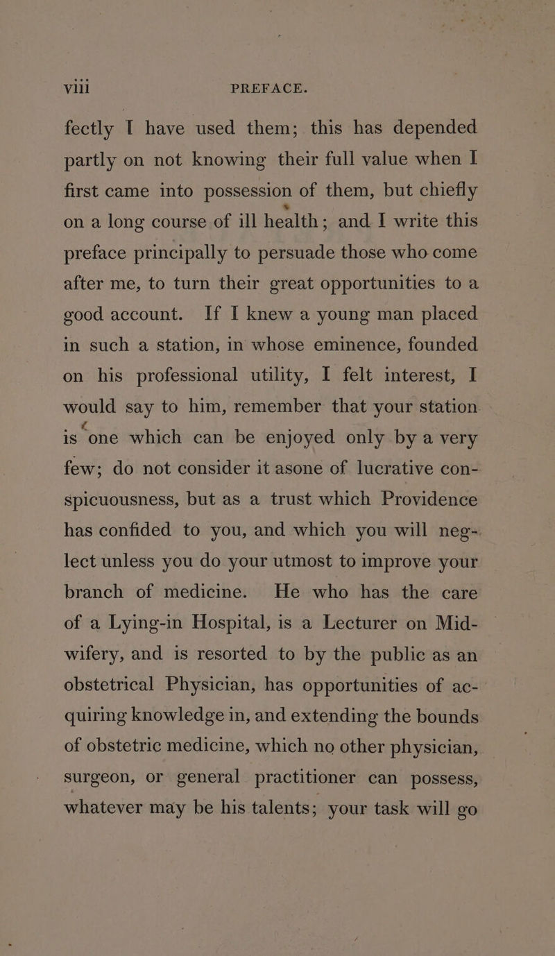 fectly I have used them; this has depended partly on not knowing their full value when I first came into possession of them, but chiefly on a long course of ill health ; and. I write this preface principally to persuade those who come after me, to turn their great opportunities to a good account. If I knew a young man placed in such a station, in whose eminence, founded on his professional utility, I felt interest, I would say to him, remember that your station. is one which can be enjoyed only by a very few; do not consider it asone of lucrative con- Spicuousness, but as a trust which Providence has confided to you, and which you will neg- lect unless you do your utmost to improve your branch of medicine. He who has the care of a Lying-in Hospital, is a Lecturer on Mid- wifery, and is resorted to by the public as an obstetrical Physician, has opportunities of ac- quiring knowledge in, and extending the bounds of obstetric medicine, which no other physician, surgeon, or general practitioner can possess, whatever may be his talents; your task will go