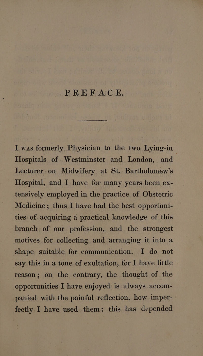 PREFACE. I was formerly Physician to the two Lying-in Hospitals of Westminster and London, and Lecturer on Midwifery at St. Bartholomew’s Hospital, and I have for many years been ex- tensively employed in the practice of Obstetric Medicine; thus I have had the best opportuni- ties of acquiring a practical knowledge of this branch of our profession, and the strongest motives. for collecting and arranging it into a shape suitable for communication. I do not say this in a tone of exultation, for I have little | reason; on the contrary, the thought of the opportunities I have enjoyed is always accom- panied with the painful reflection, how imper-