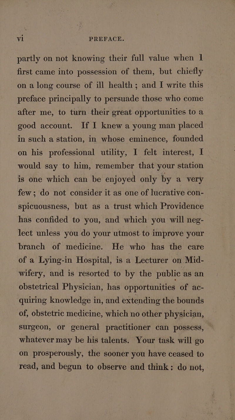 - partly on not knowing their full value when | first came into possession of them, but chiefly ona long course of ill health ; and I write this preface principally to persuade those who come after me, to turn their great opportunities toa good account. If I knew a young man placed in such a station, in whose eminence, founded on his professional utility, I felt interest, I would say to him, remember that your station is one which can be enjoyed only by a very few; do not consider it as one of lucrative con- Spicuousness, but as a trust which Providence has confided to you, and which you will neg- lect unless you do your utmost to improve your branch of medicine. He who has the care of a Lying-in Hospital, is a Lecturer on Mid- wifery, and is resorted to by the public as an obstetrical Physician, has opportunities of ac- quiring knowledge in, and extending the bounds of, obstetric medicine, which no other physician, surgeon, or general practitioner can possess, whatever may be his talents. Your task will go on prosperously, the sooner you have ceased to read, and begun to observe and think: do not,
