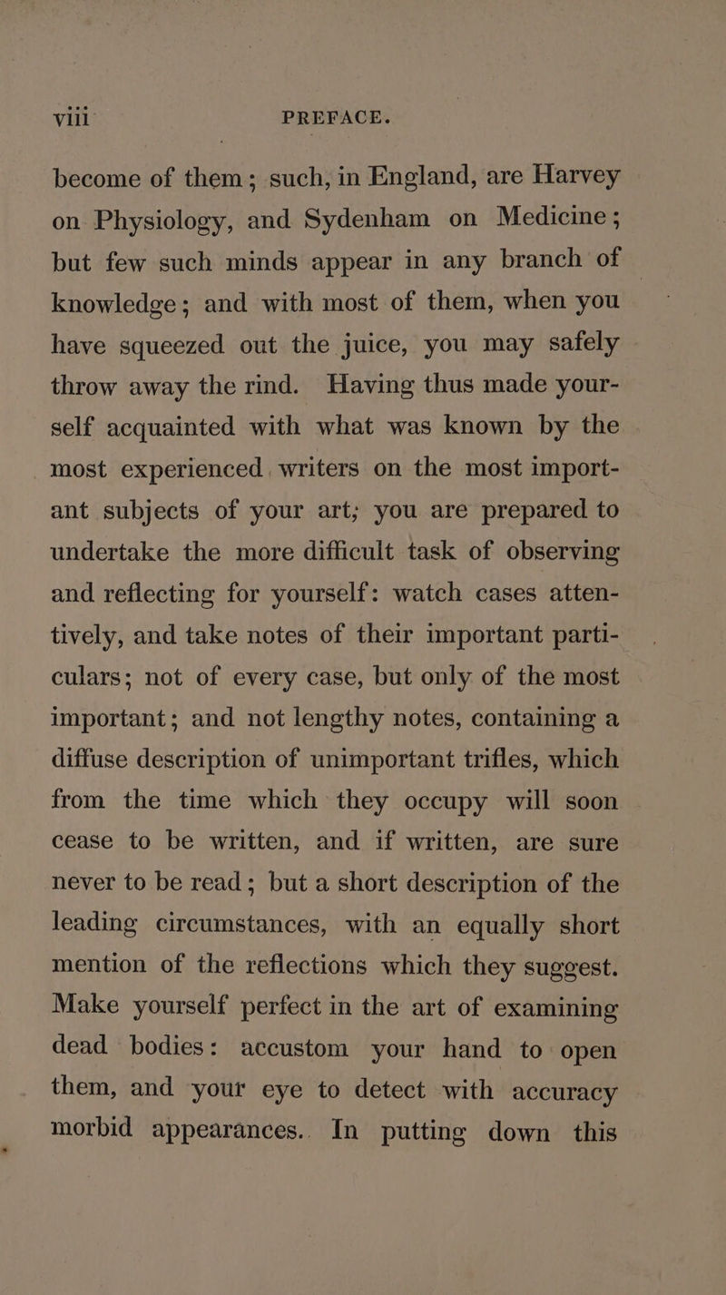 become of them; such, in England, are Harvey on Physiology, and Sydenham on Medicine ; but few such minds appear in any branch of — knowledge; and with most of them, when you have squeezed out the juice, you may safely throw away the rind. Having thus made your- self acquainted with what was known by the most experienced. writers on the most import- ant subjects of your art; you are prepared to undertake the more difficult task of observing and reflecting for yourself: watch cases atten- tively, and take notes of their important parti- culars; not of every case, but only of the most important; and not lengthy notes, containing a diffuse description of unimportant trifles, which from the time which they occupy will soon cease to be written, and if written, are sure never to be read; but a short description of the leading circumstances, with an equally short mention of the reflections which they suggest. Make yourself perfect in the art of examining dead bodies: accustom your hand to: open them, and your eye to detect with accuracy morbid appearances.. In putting down this