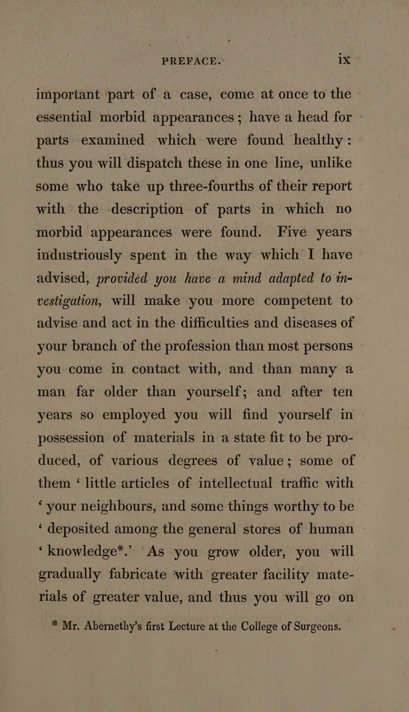 important part of a case, come at once to the — essential morbid appearances; have a head for » parts examined which were found healthy: thus you will dispatch these in one line, unlike some who take up three-fourths of their report © with the -description of parts in which no morbid appearances were found. Five years industriously spent in the way which I have advised, provided you havea mind adapted to in- vestigation, will make you more competent to advise and act in the difficulties and diseases of your branch of the profession than most persons you come in contact with, and than many a man far older than yourself; and after ten years so employed you will find yourself in possession of materials in a state fit to be pro- duced, of various degrees of value; some of them ‘ little articles of intellectual traffic with ‘your neighbours, and some things worthy to be ‘ deposited among the general stores of human | ‘knowledge*.’ As you grow older, you will gradually fabricate ‘with greater facility mate- rials of greater value, and thus you will go on * Mr. Abernethy’s first Lecture at the College of Surgeons.