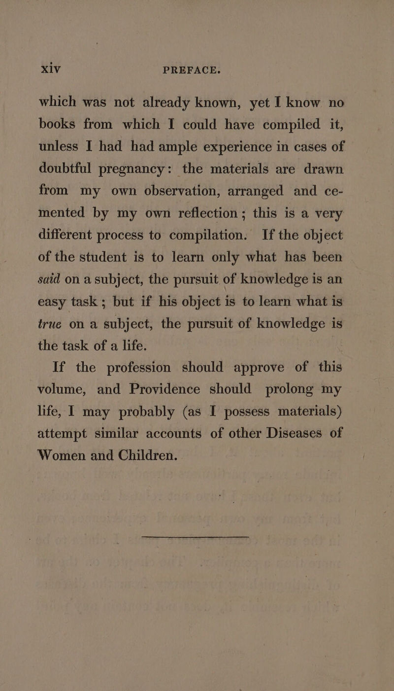 which was not already known, yet I know no books from which I could have compiled it, unless I had had ample experience in cases of doubtful pregnancy: the materials are drawn from my own observation, arranged and ce- mented by my own reflection; this is a very different process to compilation. If the object of the student is to learn only what has been said on a subject, the pursuit of knowledge is an easy task ; but if his object is to learn what is true ona subject, the pursuit of knowledge is the task of a life. If the profession should approve of this volume, and Providence should prolong my life, I may probably (as I possess materials) attempt similar accounts of other Diseases of Women and Children.