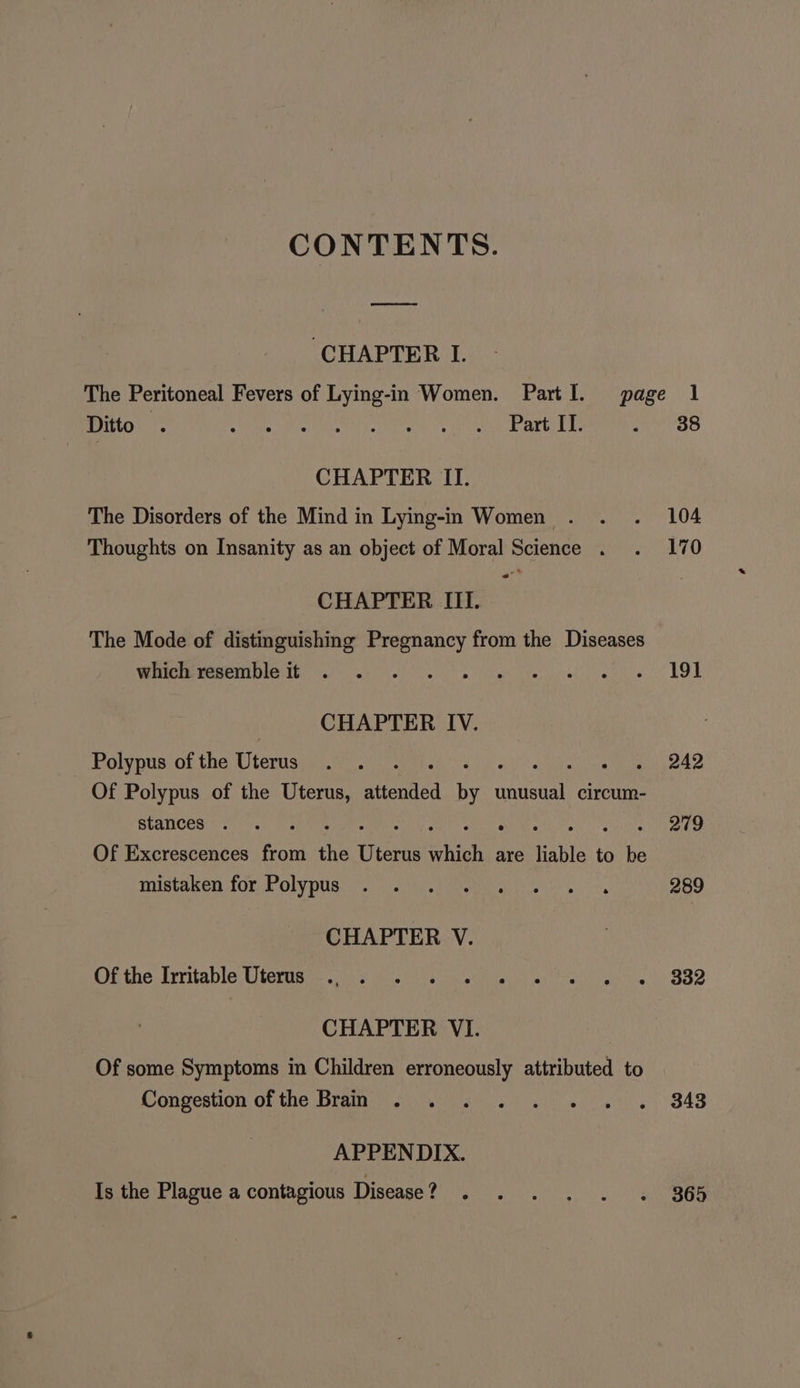 CONTENTS. ee 38 ‘CHAPTER I. The Peritoneal Fevers of Lying-in Women. Partl. page 1 Ditto . CHAE MI TT onset iytiene arte es CHAPTER II. The Disorders of the Mind in Lying-in Women . Thoughts on Insanity as an object of Moral Science . w® Sel CHAPTER III. The Mode of distinguishing Pregnancy from the Diseases which resemble it Soha Arno CHAPTER IV. Polypus of the Uterus Bb ate Of Polypus of the Uterus, atteniied ee ieee circum- Stances . Of Excrescences from the none which are liable to be mistaken for Polypus CHAPTER V. Of the Irritable Uterus CHAPTER VI. Of some Symptoms in Children erroneously attributed to Congestion of the Brain APPENDIX. Is the Plague a contagious Disease ? 104 170 19] 242 279 289 332 343 365