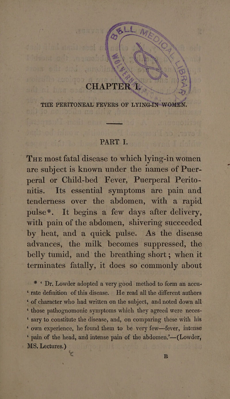 hs bs tas Se  es a iii 5 a a : ~ PY A RR *% £ &amp; a gs Lee ry a %, hy Sa AP Se wr &amp; Se a ed we ge PN \ 3 CHAPTER. TI, a ety - tN UE he, THE PERITONEAL FEVERS OF LYING-IN- WOMEN. PART I, Tue most fatal disease to which lying-in women are subject is known under the names of Puer- peral or Child-bed Fever, Puerperal Perito- nitis. Its essential symptoms are pain and tenderness over the abdomen, with a rapid pulse*. It begins a few days after delivery, with pain of the abdomen, shivering succeeded by heat, and a quick pulse. As the disease advances, the milk becomes suppressed, the belly tumid, and the breathing short ; when it terminates fatally, it does so commonly about * *« Dr. Lowder adopted a very good method to form an accu- ‘rate definition of this disease. He read all the different authors ‘ of character who had written on the subject, and noted down all ‘those pathognomonic symptoms which they agreed were neces- ‘ sary to constitute the disease, and, on comparing these with his ‘ own experience, he found them to be. very few—fever, intense ‘ pain of the head, and intense pain of the abdomen.’—(Lowder, - MS. Lectures.) rr . B