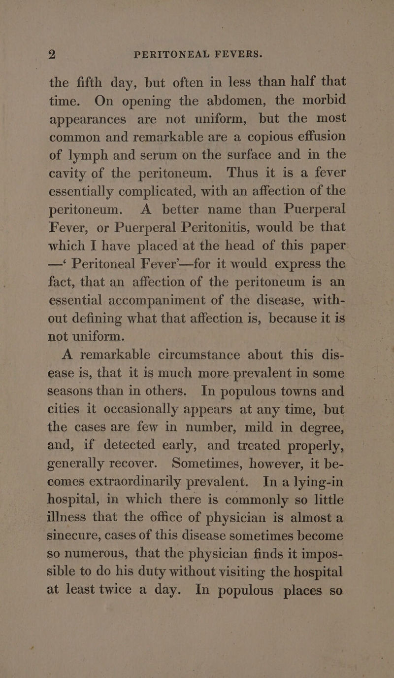 the fifth day, but often in less than half that time. On opening the abdomen, the morbid appearances are not uniform, but the most common and remarkable are a copious effusion of lymph and serum on the surface and in the cavity of the peritoneum. Thus it is a fever essentially complicated, with an affection of the peritoneum. A better name than Puerperal Fever, or Puerperal Peritonitis, would be that which I have placed at the head of this paper —‘ Peritoneal Fever-—for it would express the fact, that an affection of the peritoneum is an essential accompaniment of the disease, with- out defining what that affection is, because it is not uniform. A remarkable circumstance about this dis- ease is, that it is much more prevalent in some seasons than in others. In populous towns and cities it occasionally appears at any time, but the cases are few in number, mild in degree, and, if detected early, and treated properly, generally recover. Sometimes, however, it be- comes extraordinarily prevalent. In a lying-in hospital, in which there is commonly so little illness that the office of physician is almost a sinecure, cases of this disease sometimes become so numerous, that the physician finds it impos- sible to do his duty without visiting the hospital at least twice a day. In populous places so