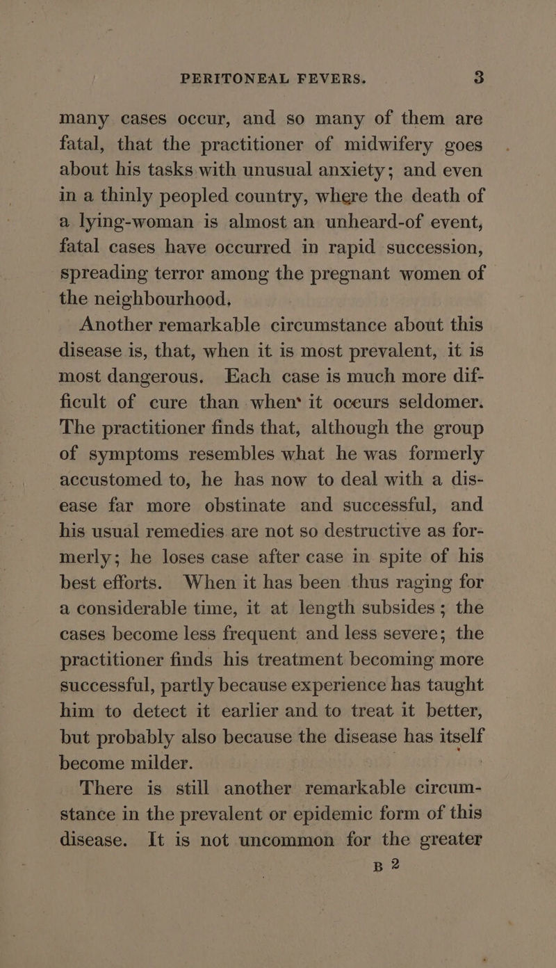 many cases occur, and so many of them are fatal, that the practitioner of midwifery goes about his tasks with unusual anxiety; and even in a thinly peopled country, where the death of a lying-woman is almost an unheard-of event, fatal cases have occurred in rapid succession, spreading terror among the pregnant women of the neighbourhood, Another remarkable circumstance about this disease is, that, when it is most prevalent, it 1s most dangerous. Each case is much more dif- ficult of cure than when* it oceurs seldomer. The practitioner finds that, although the group of symptoms resembles what he was formerly accustomed to, he has now to deal with a dis- ease far more obstinate and successful, and his usual remedies are not so destructive as for- merly; he loses case after case in spite of his best efforts. When it has been thus raging for a considerable time, it at length subsides; the cases become less frequent and less severe; the practitioner finds his treatment becoming more successful, partly because experience has taught him to detect it earlier and to treat it better, but probably also because the disease has itself become milder. There is still another remarkable circum- stance in the prevalent or epidemic form of this disease. It is not uncommon for the greater B 2