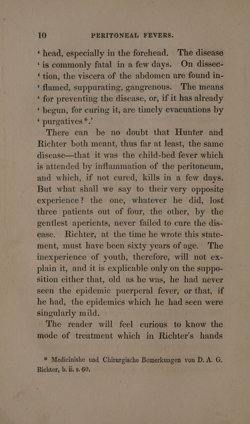 ‘head, especially in the forehead. The disease ‘is commonly fatal in a few days. On dissec- ‘tion, the viscera of the abdomen are found in- ‘ flamed, suppurating, gangrenous. The means ‘ for preventing the disease, or, if it has already — ‘ begun, for curing it, are timely evacuations by ‘ purgatives*.’ There can be no doubt that Hunter and Richter both meant, thus far at least, the same disease—that it was the child-bed fever which is attended by inflammation of the peritoneum, and which, if not cured, ‘kills in a few days. But what shall we say to their very opposite | experience? the one, whatever he did, lost three patients out of four, the other, by the gentlest aperients, never failed to cure the dis- ease. Richter, at the time he wrote this state- ment, must have been sixty years of age. The inexperience of youth, therefore, will not ex- plain it, and it is explicable only on the suppo- sition either that, old as he was, he had never seen the epidemic puerperal fever, or that, if he had, the epidemics which he had seen were singularly mild. | . The reader will feel curious to know the mode. of treatment which in Richter’s hands * Medicinishe und Chirurgische Bemerkungen von D. A. G. Richter, b. ii. s. 60.