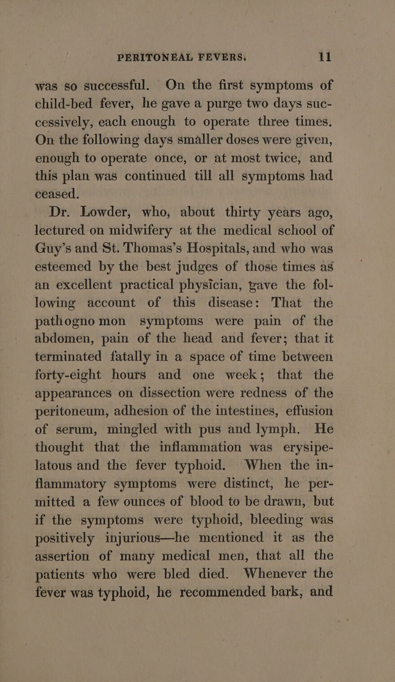 was so successful. On the first symptoms of child-bed fever, he gave a purge two days suc- cessively, each enough to operate three times. On the following days smaller doses were given, enough to operate once, or at most twice, and this plan was continued till all symptoms had ceased. | Dr. Lowder, who, about thirty years ago, lectured on midwifery at the medical school of Guy’s and St. Thomas’s Hospitals, and who was esteemed by the best judges of those times as an excellent practical physician, pave the. fol- lowing account of this disease: That the pathognomon symptoms were pain of the abdomen, pain of the head and fever; that it terminated fatally in a space of time between forty-eight hours and one week; that the appearances on dissection were redness of the peritoneum, adhesion of the intestines, effusion of serum, mingled with pus and lymph. He thought that the inflammation was erysipe- latous and the fever typhoid. When the in- flammatory symptoms were distinct, he per- mitted a few ounces of blood to be drawn, but if the symptoms were typhoid, bleeding was positively injurious—he mentioned it as the assertion of many medical men, that all the patients who were bled died. Whenever the fever was typhoid, he recommended bark, and