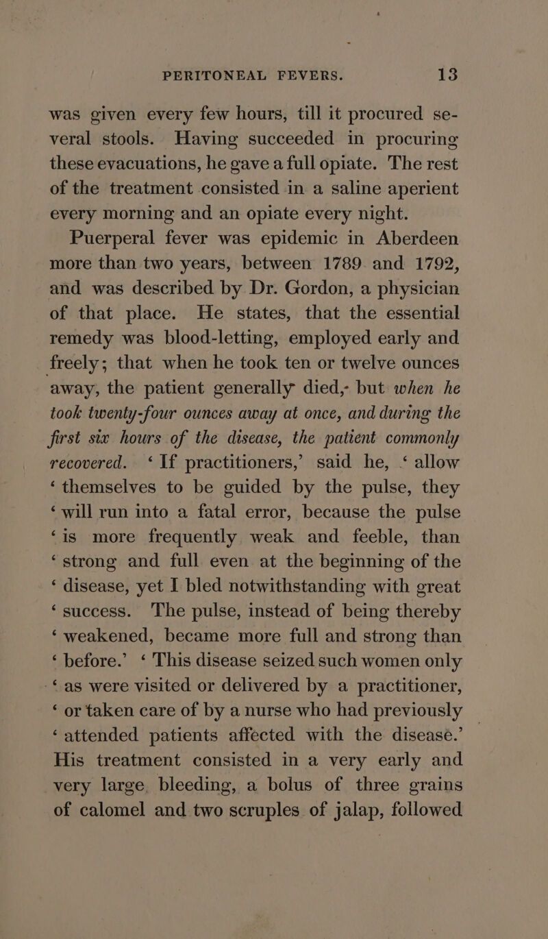 was given every few hours, till it procured se- veral stools. Having succeeded in procuring these evacuations, he gave a full opiate. The rest of the treatment consisted in a saline aperient every morning and an opiate every night. Puerperal fever was epidemic in Aberdeen more than two years, between 1789. and 1792, and was described by Dr. Gordon, a physician of that place. He states, that the essential remedy was blood-letting, employed early and freely; that when he took ten or twelve ounces away, the patient generally died, but when he took twenty-four ounces away at once, and during the first six hours of the disease, the patient commonly recovered. ‘If practitioners, said he, ‘ allow ‘themselves to be guided by the pulse, they ‘will run into a fatal error, because the pulse ‘is more frequently weak and feeble, than ‘strong and full even at the beginning of the ‘ disease, yet I bled notwithstanding with great ‘success. The pulse, instead of being thereby ‘weakened, became more full and strong than ‘before.’ ‘ This disease seized such women only -©as were visited or delivered by a practitioner, ‘ or taken care of by a nurse who had previously ‘attended patients affected with the disease.’ His treatment consisted in a very early and very large, bleeding, a bolus of three grains of calomel and two scruples of jalap, followed