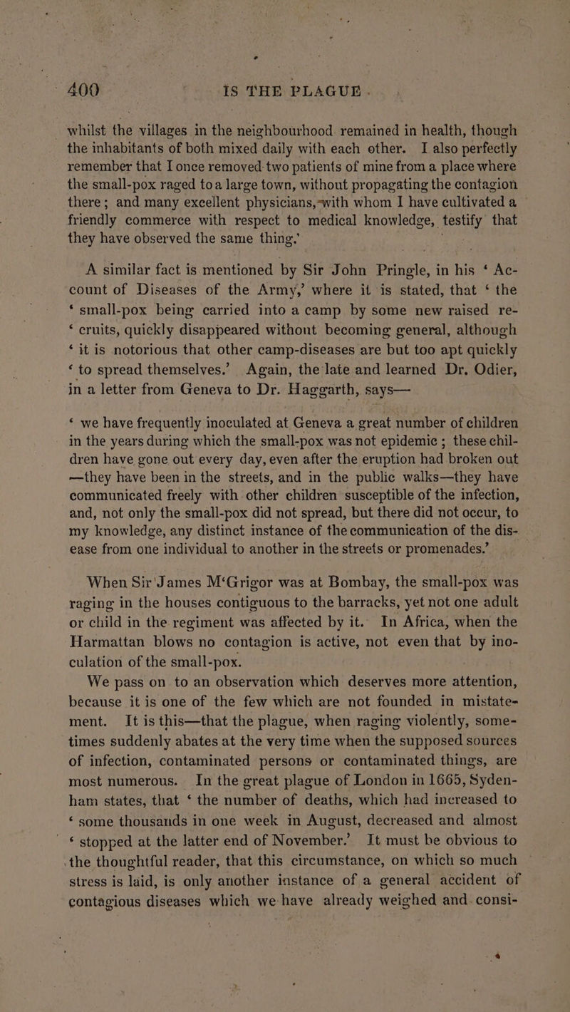 _ whilst the villages in the neighbourhood. remained in health, though the inhabitants of both mixed daily with each other. I also perfectly remember that I once removed-two patients of mine from a place where the small-pox raged toa large town, without propagating the contagion there; and many excellent physicians,-with whom I have cultivated a friendly commerce with respect to medical knowledge, ah that they have observed the same thing.’ A similar fact is mentioned by Sir John Pringle, in his ‘ Ac- count of Diseases of the Army,’ where it is stated, that ‘ the ‘ small-pox being carried into a camp by some new raised re- ‘ cruits, quickly disappeared withont becoming general, although ‘it is notorious that other camp-diseases are but too apt quickly ‘ to spread themselves.’ Again, the late and learned Dr. Odier, in a letter from Geneva to Dr. Haggarth, says— ‘ we have frequently inoculated at Geneva a great number of children in the years during which the small-pox was not epidemic ;_ these chil- dren have gone out every day, even after the eruption had broken out —they have been in the streets, and in the public walks—they have communicated freely with other children susceptible of the infection, and, not only the small-pox did not spread, but there did not occur, to my knowledge, any distinct instance of the communication of the dis- ease from one individual to another in the streets or promenades.’ When Sir' James M‘Grigor was at Bombay, the small-pox was raging in the houses contiguous to the barracks, yet not one adult or child in the regiment was affected by it. In Africa, when the Harmattan blows no contagion is active, not even that by ino- culation of the small-pox. We pass on to an observation which deserves more attention, because it is one of the few which are not founded in mistate- ment. It is this—that the plague, when raging violently, some- times suddenly abates at the very time when the supposed sources of infection, contaminated persons or contaminated things, are most numerous. In the great plague of London in 1665, Syden- ham states, that ‘ the number of deaths, which had increased to ‘some thousands in one week in August, decreased and almost ‘ stopped at the latter end of November.’ It must be obvious to .the thoughtful reader, that this circumstance, on which so much stress is laid, is only another instance of a general accident of contagious diseases which we have already weighed and. consi-