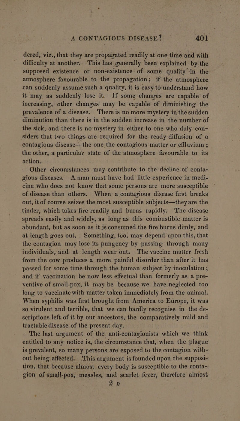 dered, viz., that they are propagated readily at one time and with difficulty at another. This has generally been explained by the supposed existence or non-existence of some quality in the atmosphere favourable to the propagation; if the atmosphere can suddenly assume such a quality, it is easy to understand how it may as suddenly lose it. If some changes are capable of increasing, other changes may be capable of diminishing the prevalence of a disease. ‘There is no more mystery in the idden diminution than there is in the sudden increase in the number of the sick, and there is no mystery in either to one who duly con- siders that two things are’ required for the ready diffusion of a contagious disease—-the one the contagious matter or effluvium ; the other, a particular state of the atmosphere favourable: to its action. Other circumstances may contribute to the decline of conta- gious diseases. A man must have had little experience in medi- cine who does not know that some persons are more susceptible of disease than others. When a contagious disease first breaks out, it of course seizes the most susceptible subjects—they are the tinder, which takes fire readily and burns rapidly. The disease spreads easily and widely, as long as this combustible matter is abundant, but as soon as it is consumed the fire burns dimly, and at length goes out. Something, too, may depend upon this, that the contagion may lose its pungency by passing through many individuals, and at length wear out. The vaccine matter fresh from the cow produces a more painful disorder than after it has passed for some time through the human subject by inoculation ; and if vaccination be now less effectual than formerly as a pre- ventive of small-pox, it may be because we have neglected too long to vaccinate with matter taken immediately from the animal. _When syphilis was first brought from America to Europe, it was so virulent and terrible, that we can hardly recognise in the de- scriptions left of it by our ancestors, the comparatively mild and tractable disease of the present day. ' The last argument of the anti- contagionists which we think entitled to any notice is, the circumstance that, when the plague is prevalent, so many persons are exposed tu the contagion with- out being affected. This argument is founded upon the supposi- tion, that because almost every body is susceptible to the conta- gion of small-pox, measles, and scarlet. fever, therefore almost #0