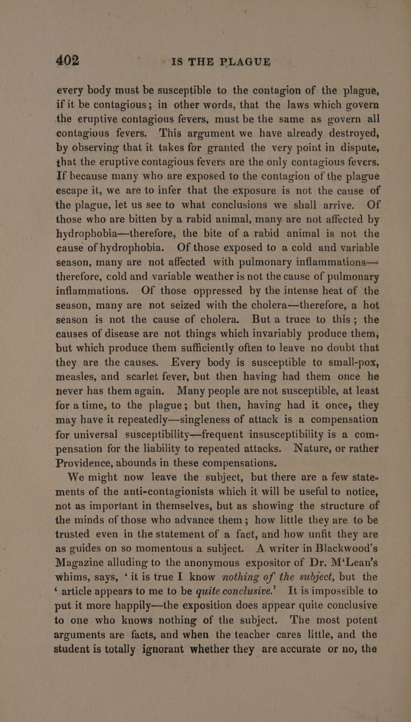 every body must be susceptible to the contagion of the plague, if it be contagious; in other words, that the laws which govern the eruptive contagious fevers, must be the same as govern all contagious fevers. ‘This argument we have already destroyed, by observing that it takes for granted the very point in dispute, that the eruptive contagious fevers are the only contagious fevers. If because many who are exposed to the contagion of the plague escape it, we are to infer that the exposure is not the cause of the plague, let us see to what conclusions we shall arrive. Of those who are bitten by a rabid animal, many are not affected by hydrophobia—therefore, the bite of a rabid animal is not the cause of hydrophobia. Of those exposed to a cold and variable season, many are not affected with pulmonary inflammations— therefore, cold and variable weather is not the cause of pulmonary inflammations. Of those oppressed by the intense heat of the season, many are not seized with the cholera—therefore, a hot season is not the cause of cholera. Buta truce to this; the causes of disease are not things which invariably produce them, but which produce them sufficiently often to leave no doubt that they are the causes. Every body is susceptible to small-pox, measles, and scarlet fever, but then having had them once he never has themagain. Many people are not susceptible, at least for atime, to the plague; but then, having had it once, they may have it repeatedly—singleness of attack is a compensation for universal susceptibility—frequent insusceptibility is a com- pensation for the liability to repeated attacks. Nature, or rather Providence, abounds in these compensations. We might now leave the subject, but there are a few state- ments of the anti-contagionists which it will be useful to notice, not as important in themselves, but as showing the structure of the minds of those who advance them; how little they are to be trusted even in the statement of a fact, and how unfit they are as guides on so momentous a subject. A writer in Blackwood’s Magazine alluding to the anonymous expositor of Dr. M‘Lean’s whims, says, ‘it is true | know nothing of the subject, but the ‘ article appears to me to be quite conclusive.’ It is impossible to put it more happily—the exposition does appear quite conclusive to one who knows nothing of the subject. The most potent arguments are facts, and when the teacher cares little, and the student is totally ignorant whether they are accurate or no, the