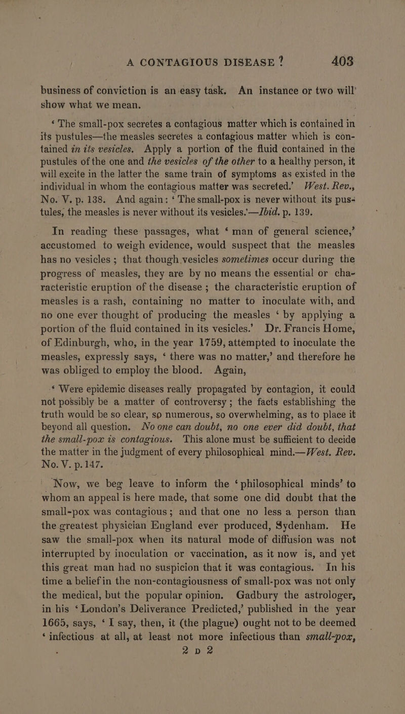 business of conviction is an easy task, An instance or two will show what we mean. ‘ The small-pox secretes a contagious matter which is contained in its pustules—the measles secretes a contagious matter which is con- tained in iis vesicles. Apply a portion of the fluid contained in the pustules of the one and the vesicles of the other to a healthy person, it will excite in the latter the same train of symptoms as existed in the individual in whom the contagious matter was secreted.’ West. Rev., No. V. p. 138. And again: ‘ The small-pox is never without its pus- tules, the measles is never without its vesicles. —Jdid. p. 139. In reading these passages, what ‘ man of general science,’ accustomed to weigh evidence, would suspect that the measles has no vesicles ; that though vesicles sometimes occur during the progress of measles, they are by no means the essential or cha- racteristic eruption of the disease ; the characteristic eruption of measles is a rash, containing no matter to inoculate with, and no one ever thought of producing the measles ‘ by applying a portion of the fluid contained in its vesicles.’ Dr. Francis Home, of Edinburgh, who, in the year 1759, attempted to inoculate the measles, expressly says, ‘ there was no matter,’ and therefore he was obliged to employ the blood. Again, * Were epidemic diseases really propagated by contagion, it could not possibly be a matter of controversy ; the facts establishing the truth would be so clear, so numerous, so overwhelming, as to place it beyond all question. Noone can doubt, no one ever did doubt, that the small-pox is contagious. This alone must be sufficient to decide the matter in the judgment of every philosophical mind.— Vest. Rev. No. V. p.147. | ‘Now, we beg leave to inform the ‘philosophical minds’ to whom an appeal is here made, that some one did doubt that the small-pox was contagious; and that one no less a, person than the greatest physician England ever produced, Sydenham. He saw the small-pox when its natural mode of diffusion was not interrupted by inoculation or vaccination, as it now is, and yet this great man had no suspicion that it was contagious. In his time a beliefin the non-contagiousness of small-pox was not only the medical, but the popular opinion. Gadbury the astrologer, in his ‘London’s Deliverance Predicted,’ published in the year 1665, says, ‘ I say, then, it (the plague) ought not to be deemed ‘ infectious at all, at least not more infectious than small-poz, 2Dd2