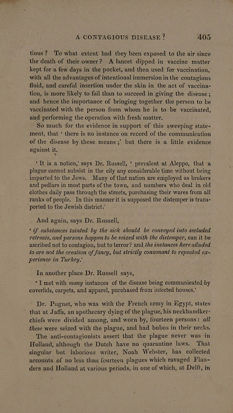 tious? To what extent had they been exposed to the air since the death of their owner? A lancet dipped in vaccine matter kept for a few days in the pocket, and then used for vaccination, with all the advantages of intentional immersion in the contagious fluid, and careful insertion under the skin in the act of vaccina- tion, is more likely to fail than to succeed in giving the disease ; and hence the importance of bringing together the person to be vaccinated with the person from whom he is to be vaccinated, and performing the operation with fresh matter. So much for the evidence in support of this sweeping state- ment, that ‘ there is no instance on record of the communication of the disease by these means ;’ but there is a little evidence against it. ‘It is a notion,’ says Dr. Russell, ‘ prevalent at Aleppo, that ‘a plague cannot subsist in the city any considerable time without being and pedlars in most parts of the town, and numbers who deal in old clothes daily pass through the streets, purchasing their wares from all ranks of people. In this manner it is supposed the distemper is trans- ported to the Jewish district.’ And again, says Dr. Russell, ‘if substances tainted by the sick should be conveyed into secluded retreats, and persons happen to be seized with the distemper, can it be ascribed not to contagion, but to terror? and the instances here alluded to are not the creation of fancy, but ey consonant to repeated ex- perience in Turkey, In another place Dr. Russell says, ‘I met with many instances of the disease being communicated by coverlids, carpets, and apparel, purchased from infected houses.’ Dr. Pugnet, who was with the French army in Egypt, states chiefs were divided among, and worn by, fourteen persons: all these were seized with the plague, and had bubos in their necks. The anti-contagionists assert that the plague never was in Holland, although the Dutch have no quarantine laws. ‘That singular but laborious writer, Noah Webster, has collected accounts. of no less than fourteen plagues which ravaged Flan- ders and Holland at various periods, in one of which, at Delft, m