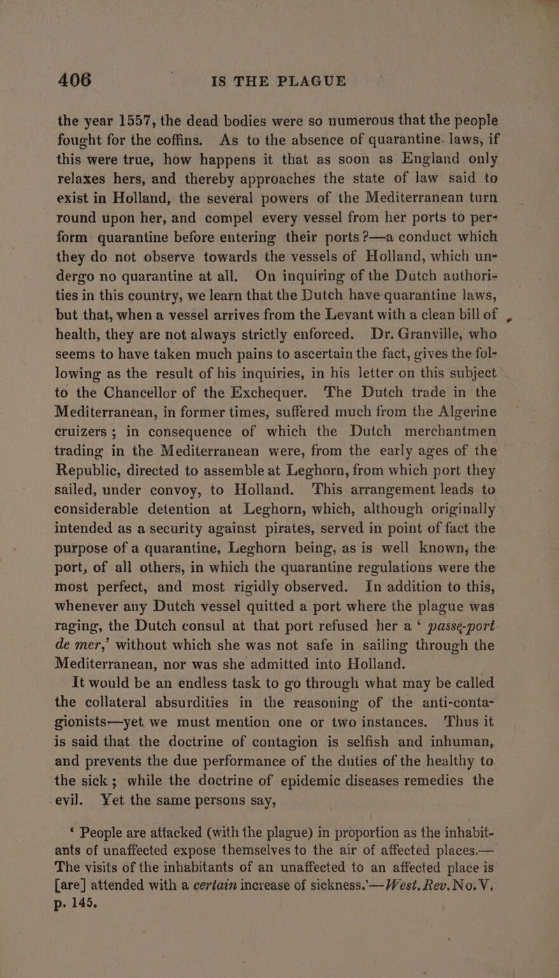 the year 1557, the dead bodies were so numerous that the people fought for the coffins. As to the absence of quarantine. laws, if this were true, how happens it that as soon as England only relaxes hers, and thereby approaches the state of law said to exist in Holland, the several powers of the Mediterranean turn round upon her, and compel every vessel from her ports to per- form quarantine before entering their ports ?—a conduct which they do not observe towards the vessels of Holland, which un- dergo no quarantine at all. On inquiring of the Dutch authori- ties in this country, we learn that the Dutch have quarantine laws, but that, when a vessel arrives from the Levant with a clean bill of health, they are not always strictly enforced. Dr. Granville, who seems to have taken much pains to ascertain the fact, gives the fol- lowing as the result of his inquiries, in his letter on this subject to the Chancellor of the Exchequer. The Dutch trade in the Mediterranean, in former times, suffered much from the Algerine cruizers ; in consequence of which the Dutch merchantmen trading in the Mediterranean were, from the early ages of the Republic, directed to assemble at Leghorn, from which port they sailed, under convoy, to Holland. ‘This arrangement leads to considerable detention at Leghorn, which, although originally intended as a security against pirates, served in point of fact the purpose of a quarantine, Leghorn being, as is well known, the port, of all others, in which the quarantine regulations were the most perfect, and most rigidly observed. In addition to this, whenever any Dutch vessel quitted a port where the plague was raging, the Dutch consul at that port refused her a ‘ passe-port de mer,’ without which she was not safe in sailing through the Mediterranean, nor was she admitted into Holland. It would be an endless task to go through what may be called the collateral absurdities in the reasoning of the anti-conta- gionists—yet, we must mention one or two instances. Thus it is said that the doctrine of contagion is selfish and inhuman, and prevents the due performance of the duties of the healthy to the sick ; while the doctrine of epidemic diseases remedies the evil. Yet the same persons say, * People are attacked (with the plague) in proportion as the inhabit- ants of unaffected expose themselves to the air of affected places.— The visits of the inhabitants of an unaffected to an affected place is [are] attended with a certain increase of sickness. —-West. Rev.No. V, p- 145.