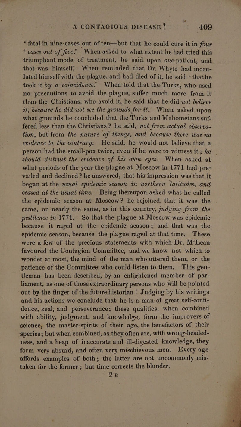 ‘ fatal in nine-cases out of ten—but that he could cure it in four ‘ cases out of five’ When asked to what extent he had tried this triumphant mode of treatment, he said upon one:patient, and that was himself. When reminded that Dr: Whyte had inocu- lated himself with the plague, and had died of it, he said “ that he took it by @ coincidence.’ When told that the Turks, who used no precautions to avoid the plague, suffer. much more from it than the Christians, who avoid it, he said that he did not believe it, because he did not see the grounds for it. When asked upon what grounds he concluded that the Turks and Mahometans suf- fered less than the Christians ? he said, not frem actual observa- tion, but from the nature of things, and because there was no evidence to the contrary. He said, he would not believe that a person had the small-pox twice, even if he were to witness it; he _ should distrust the evidence of his own eyes. When asked :at what periods of the year the plague at Moscow in 1771 had pre- vailed and declined ? he answered, that his impression was that it began at the uswal epidemic season in northern latitudes, and ceased at the usual time. Being thereupon asked what he called the epidemic season at Moscow? he rejoined, that it was the same, or nearly the same, as in this country, yudging from the pestilence in 1771. So that the plague at Moscow was epidemic because it raged at the epidemic season; and that was the epidemic season, because the plague raged at that time. These were a few of the precious statements: with which Dr. M‘Lean favoured the Contagion Committee, and we know not which to wonder at most, the mind of the man who uttered them, or the patience of the Committee who could listen to them. This gen- tleman has been described, by an enlightened member of par- liament, as one of those extraordinary persons who will be pointed out by the finger of the future historian! Judging by his writings and his actions we conclude that: he is a man of great self-confi- dence, zeal, and perseverance; these qualities, when combined with ability, judgment, and knowledge, form the improvers of science, the master-spirits of their age, the benefactors of their ‘species; but when combined; as they often are, with wrong-headed- ness, and a heap of inaccurate and ill-digested knowledge, they form very absurd, and often very mischievous men.. Every age affords examples of both; the latter are not uncommonly mis-_ taken lus the former ; but time corrects the blunder. 25