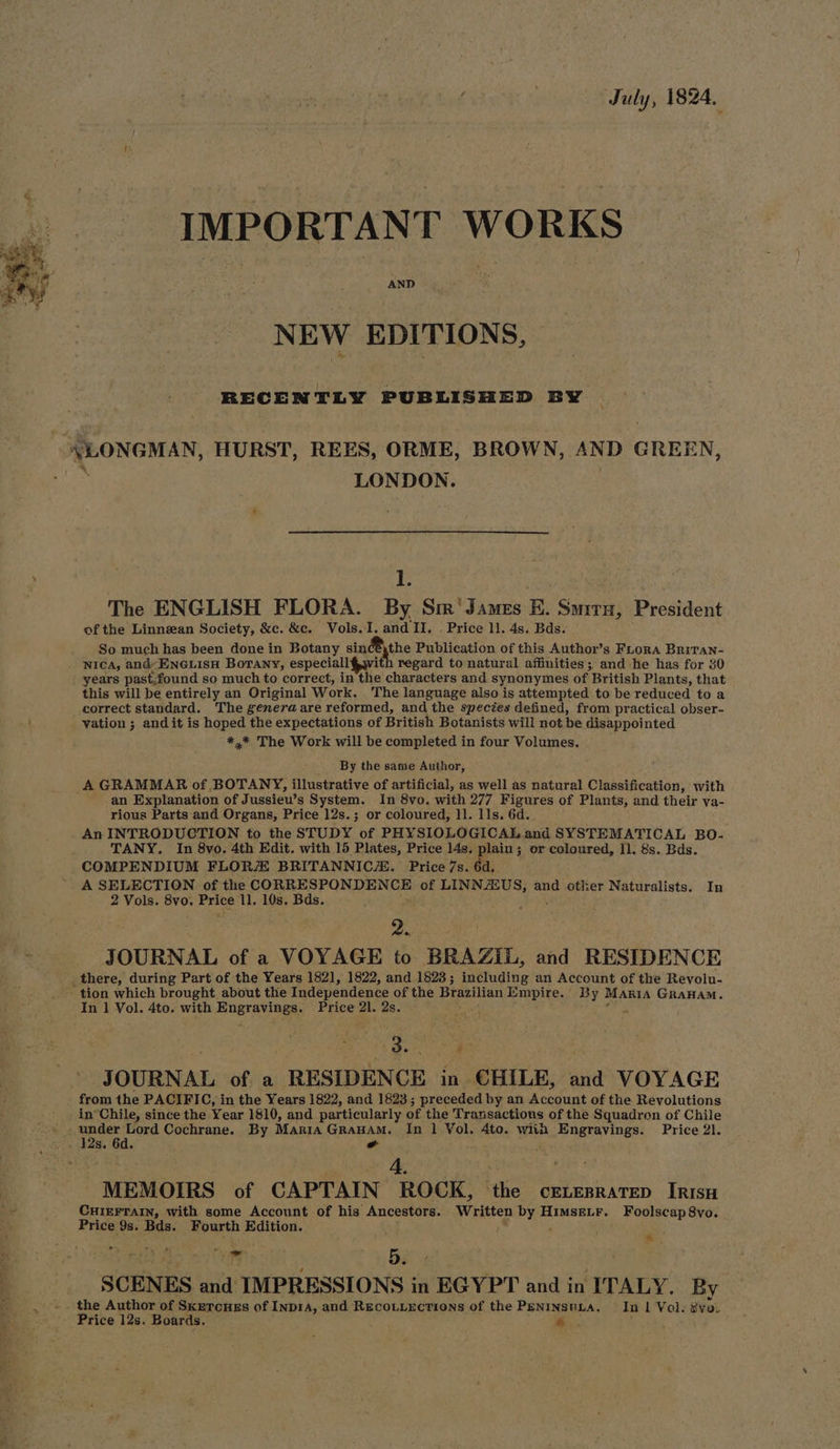 | July, 1824. IMPORTANT WORKS AND NEW EDITIONS, RECENTLY PUBLISHED BY LONGMAN, HURST, REES, ORME, BROWN, AND GREEN, LONDON. ; 1. The ENGLISH FLORA. By Sir'James EK. Suira, President of the Linnean Society, &amp;c. &amp;c. Vols. I. see II. . Price 11. 4s. Bds. So much has been done in Botany sin B the Publication of this Author’s Fiora Britan- . Nica, and ENGuLIsH BoTany, especiall }w. regard to natural affinities; and he has for 30 years past,found so much to correct, in Mai characters and synonymes of British Plants, that this will be entirely an Original Work. The language also is attempted to be reduced to a correct standard. The genera are reformed, and the species defined, from practical obser- \ vation ; and it is hoped the expectations of British Botanists will not be disappointed *,* The Work will be completed in four Volumes. By the same Author, A GRAMMAR of BOTANY, illustrative of artificial, as well as ‘patural Classification, with an Explanation of Jussiew s System. In 8vo. with 277 Figures of Plants, and their va- rious Parts and Organs, Price 12s.; or coloured, 11. 11s. 6d. An INTRODUCTION to the STUDY of PHYSIOLOGICAL and SYSTEMATICAL BO- TANY. In 8vo. 4th Edit. with 15 Plates, Price 14s. plain ; or coloured, 11. 8s. Bds. COMPENDIUM FLOR BRITANNICA. Price 7s. 6d. A SELECTION of the CORRESPONDENCE of LINNZZUS, and other Naturalists. In 2 Vols. iki Price ll. 10s. Bds. . 2.. JOURNAL of a VOYAGE to BRAZIL, and RESIDENCE there, during Part of the Years 182], 1822, and 1823; including an Account of the Revolu- tion which brought about the Independence of the Brazilian Empire. By Maria GRanaM. In 1 Vol. 4to. with Engravings. Price 21. 2s. Dai fut | ; eee 3 JOURNAL of a RESIDENCE in €HILE, and VOYAGE from the PACIFIC, in the Years 1822, and 1823; preceded by an araeiat of the Revolutions in’Chile, since the Year 1810, and particularly of the Transactions of the Squadron of Chile » , under Lord Cochrane. By Maria GRaHAM. In 1 Vol. 4to. wiih Engravings. Price 21. oo » Ws, 6d. o : 4. MEMOIRS of CAPTAIN ROCK, the cELesratep Irisu CHIEFTAIN, with some Account of his Ancestors. Written by HimsELF. Foolscap8vo. Price 9s. Bds. Fourth Edition. ey ee 27) eR =O. ‘ SCENES and IMPRESSIONS in EGYPT and in ITALY, By the Author of Sketcnes of Inp1A, and Recouiections of the PeninsvLa. In | Vol. Bva. Price 12s. Boards. « e.