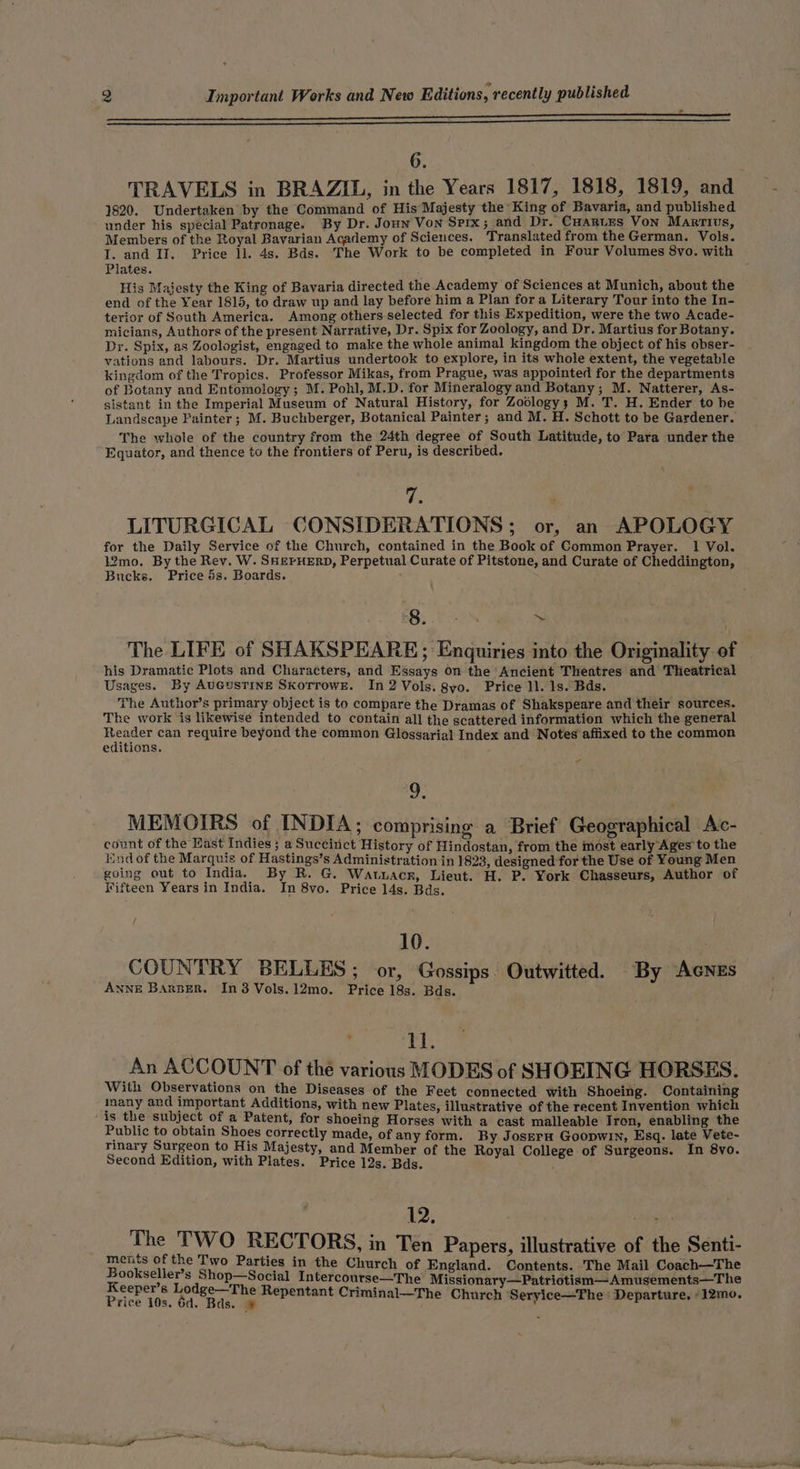 6 1820. Undertaken by the Command of His’ Majesty the King of Bavaria, and published under his special Patronage. By Dr. Joun Von Spix; and Dr. Cuartes Von Martius, Members of the Royal Bavarian Academy of Sciences. Translated from the German. Vols. Plates. His Majesty the King of Bavaria directed the Academy of Sciences at Munich, about the end of the Year 1815, to draw up and lay before him a Plan for a Literary Tour into the In- terior of South America. Among others selected for this Expedition, were the two Acade- micians, Authors of the present Narrative, Dr. Spix for Zoology, and Dr. Martius for Botany. Dr. Spix, as Zoologist, engaged to make the whole animal kingdom the object of his obser- vations and labours. Dr. Martius undertook to explore, in its whole extent, the vegetable kingdom of the Tropics. Professor Mikas, from Prague, was appointed for the departments of Botany and Entomology; M. Pohl, M.D. for Mineralogy and Botany; M. Natterer, As- sistant in the Imperial Museum of Natural History, for Zoology; M. T. H. Ender to be Landscape Fainter; M. Buchberger, Botanical Painter; and M. H. Schott to be Gardener. The whole of the country from the 24th degree of South Latitude, to Para under the Equator, and thence to the frontiers of Peru, is described. is LITURGICAL CONSIDERATIONS; or, an APOLOGY for the Daily Service of the Church, contained in the Book of Common Prayer. 1 Vol. 12mo. By the Rev. W. SHEPHERD, Perpetual Curate of Pitstone, and Curate of Cheddington, Bucks. Price 5s. Boards. 8. : 2 his Dramatic Plots and Characters, and Essays on the Ancient Theatres and Theatrical Usages. By AUGUSTINE SkorrowE. In 2 Vols. 8yo. Price 11. 1s. Bds. The Author’s primary object is to compare the Dramas of Shakspeare and their sources. The work ‘is likewise intended to contain all the scattered information which the general hoops can require beyond the common Glossarial Index and Notes affixed to the common editions. - o MEMOIRS of INDIA; comprising a Brief Geographical Ac- count of the Kast Indies 3; a Succitict History of Hindostan, from the most early Ages to the Endof the Marquis of Hastings’s Administration in 1823, designed for the Use of Young Men going out to India. By R. G. Watuacr, Lieut. H. P. York Chasseurs, Author of Fifteen Years in India. In 8vo. Price 14s. Bds. / 10. COUNTRY BELLES; or, Gossips. Outwitted. By AcNes ANNE BArBER. In3Vols.12mo. Price 18s. Bds. 11. An ACCOUNT of the various MODES of SHOEING HORSES. With Observations on the Diseases of the Feet connected with Shoeing. Containing inany and important Additions, with new Plates, illustrative of the recent Invention which is the subject of a Patent, for shoeing Horses with a cast malleable Tron, enabling the Public to obtain Shoes correctly made, of any form. By Joseru Goopwin, Esq. late Vete- rinary Surgeon to His Majesty, and Membe 4 Second Edition, with Plates. Price 12s. Bde. a ini Sint ra 12. ahd The TWO RECTORS, in Ten Papers, illustrative of the Senti- ments of the Two Parties in the Church of En i Y ; gland. Contents. The Mail Coach—The Bookseller’s Shop—Social Intercourse—The Missionary—Patriotism—Amusements—The ? . ° Price 10s; 60 Sta Repentant Criminal—The Church ‘Seryice—The: Departure, ‘12mo.
