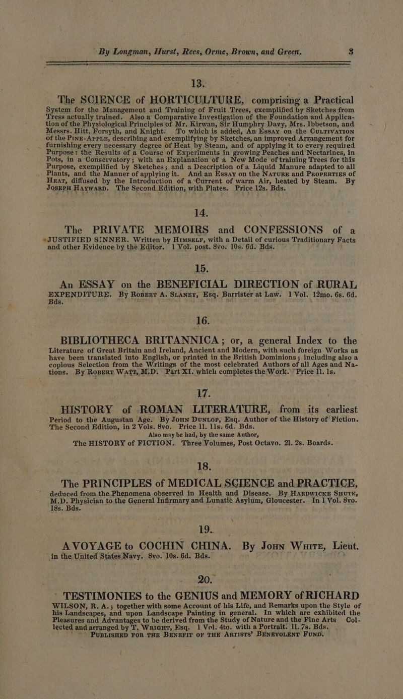 13. The SCIENCE of HORTICULTURE, comprising a Practical System for the Management and Training of Fruit Trees, exemplified by Sketches from Tress actually trained. Also a Comparative Investigation of the Foundation and Applica- tion of the Physiological Principles of Mr. Kirwan, Sir Humphry Davy, Mrs. Ibbetson, and Messrs. Hitt, Forsyth, and Knight. ‘To which is added, An Essay on the CuLTIvATION of the Pine-Appue, describing and exemplifying by Sketches, an improved Arrangement for _ furnishing every necessary degree of Heat by Steam, and of applying it to every required Purpose: the Results of a Course of Experiments in growing Peaches and Nectarines, in Pots, in a Conservatory; with an Explanation of a New Mode of training Trees for this Purpose, exemplified by Sketches; and a Description of a Liquid Manure adapted to all Plants, and the Manner of applying it. And an Essay on the Narure and Prorertigs of Heat, diffused by the Introduction of a ‘Current of warm Air, heated by Steam. By JosEPH Haywarp. The Second Edition, with Plates. Price 12s. Bds. 14. The PRIVATE MEMOIRS and CONFESSIONS of a » JUSTIFIED SINNER. Written by Himszxr, with a Detail of curious Traditionary Facts and other Evidence-by the Editor. 1 Vol. post. 8vo. 10s. 6d. Bds. 3 : 15. An ESSAY on the BENEFICIAL DIRECTION of RURAL EXPENDITURE. By Ropert A. SLANEY, Esq. Barrister at Law. 1 Vol. 12mo. 6s. 6d. Bds. ' cay ’ mf 1 oF rei ; 16. BIBLIOTHECA BRITANNICA; or, a general Index to the Literature of Great Britain and Ireland, Ancient and Modern, with such foreign Works as have been translated into English, or printed in the British Dominions; including also a copious Selection from the Writings of the most celebrated Authors of all Ages and Na- tions. By Rosert Watt, M.D. Part XI. which completes the Work. Price ll. Is. 17. HISTORY of ROMAN LITERATURE, from its earliest Period to the Augustan Age. By Jonn Duntop, Esq. Author of the History of’ Fiction. The Second Edition, in 2 Vols. 8vo. Price ll. lls. 6d. Bds. Also may be had, by the same Author, The HISTORY of FICTION. Three Volumes, Post Octavo. 21. 2s. Boards. | 18. | The PRINCIPLES of MEDICAL SCIENCE and. PRACTICE, deduced from the Phenomena observed in Health and Disease. By Harpwickxe SuHurTE, M.D. Physician to the General Infirmary and Lunatic Asylum, Gloucester. In 1,Vol. 8vo. 18s. Bds. heat \ 19. AVOYAGE to COCHIN CHINA. By Jonny Wunre, Lieut. in the United States Navy, 8vo. 10s. 6d. Bds. ~ 200 ’ TESTIMONIES to the GENIUS and MEMORY of RICHARD WILSON, R. A.; together with some Account of his Life, and Remarks upon the Style of his Landscapes, and upon Landscape Painting in general. In which are exhibited the Pleasures and Advantages to be derived from the Study of Nature and the Fine Arts Col- lected and arranged by T, Wricut, Esq. 1 Vol. 4to. with a Portrait. 11. 7s. Bds. ' -- PUBLISHED FOR THE BENEFIT OF THE ARTISTS’ BENEVOLENT FUND. &amp; i