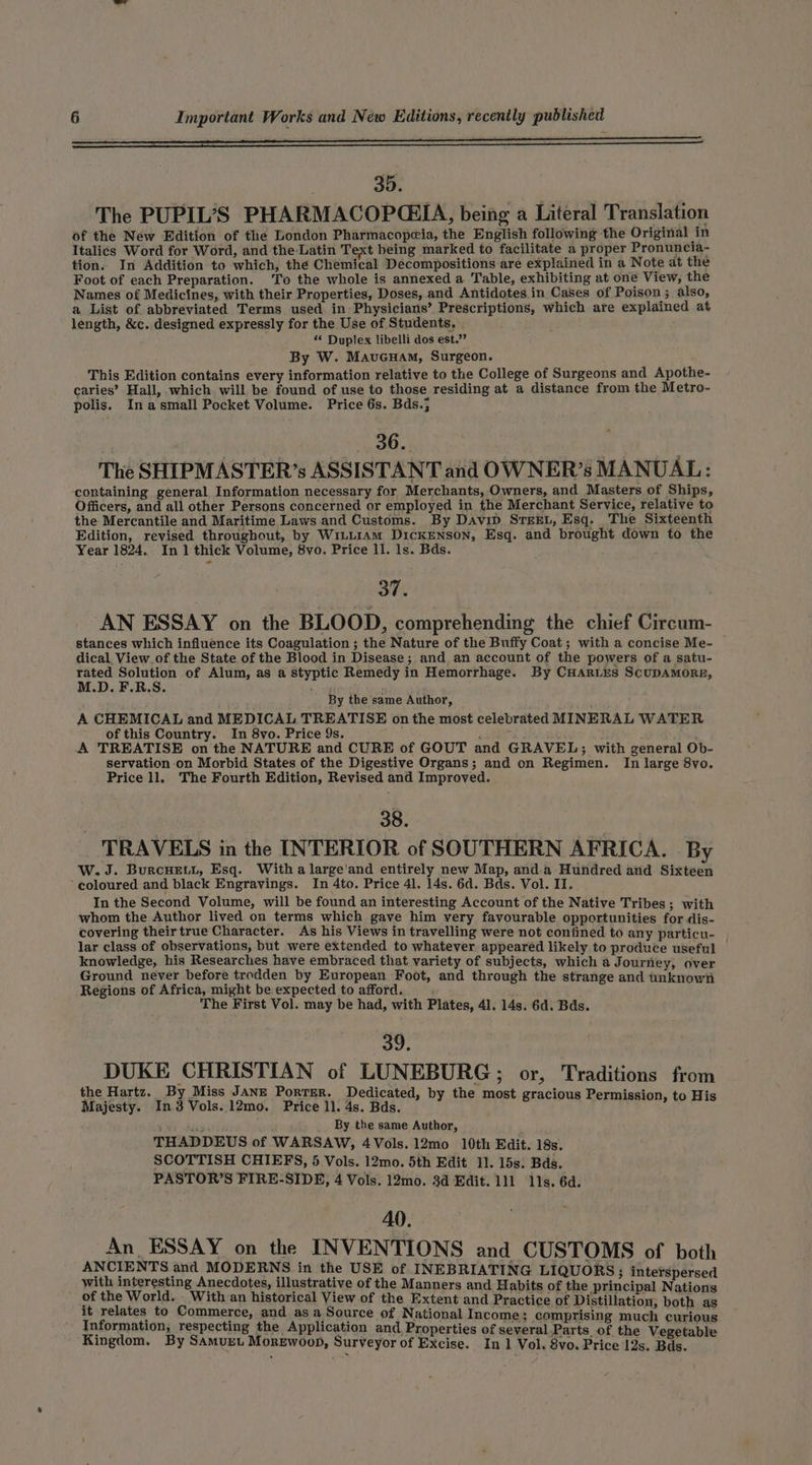 ——eeeeeeeeeeeeeeeeeeeeeeeeeeeeeeeeeeeeeaeweeeeeaananuuouoaoaoaoaeeeeeee eee 35. The PUPIL’S PHARMACOPGEIA, being a Literal Translation of the New Edition of the London Pharmacopeia, the English following the Original in Italics Word for Word, and the Latin Text being marked to facilitate a proper Pronuncia- tion. In Addition to which, thé Chemical Decompositions are explained in a Note at the Foot of each Preparation. To the whole is annexed a Table, exhibiting at one View, the Names of Medicines, with their Properties, Doses, and Antidotes in Cases of Poison; also, a List of abbreviated Terms used in Physicians’ Prescriptions, which are explained at length, &amp;c. designed expressly for the Use of Students. «© Duplex libelli dos est.’’ By W. MavueGuam, Surgeon. This Edition contains every information relative to the College of Surgeons and Apothe- caries’ Hall, which will be found of use to those residing at a distance from the Metro- polis. Inasmall Pocket Volume. Price 6s. Bds.; 36. The SHIPMASTER’s ASSISTANT and OWNER’s MANUAL: containing general Information necessary for Merchants, Owners, and Masters of Ships, Officers, and all other Persons concerned or employed in the Merchant Service, relative to the Mercantile and Maritime Laws and Customs. By DAvip STEEL, Esq. The Sixteenth Edition, revised throughout, by W1uL1AmM DickENSON, Esq. and brought down to the Year 1824. In 1 thick Volume, 8vo. Price ll. 1s. Bds. 37. AN ESSAY on the BLOOD, comprehending the chief Circum- stances which influence its Coagulation 3 the Nature of the Buffy Coat; with a concise Me- dical. View_of the State of the Blood in Disease; and an account of the powers of a satu- rated Solution of Alum, as a styptic Remedy in Hemorrhage. By CHaries ScuDAMORE, M.D. F.R.S. _ By the same Author, A CHEMICAL and MEDICAL TREATISE on the most celebrated MINERAL WATER of this Country. In 8vo. Price 9s. aes A TREATISE on the NATURE and CURE of GOUT and GRAVEL; with general Ob- servation on Morbid States of the Digestive Organs; and on Regimen. In large 8vo. Price ll. The Fourth Edition, Revised and Improved. 38. TRAVELS in the INTERIOR of SOUTHERN AFRICA. By W. J. BurcHeELL, Esq. With a large'and entirely new Map, anda Hundred and Sixteen ‘coloured and black Engravings. In 4to. Price 41. 14s. 6d. Bds. Vol. II. In the Second Volume, will be found an interesting Account of the Native Tribes ; with whom the Author lived on terms which gave him very favourable opportunities for dis- covering their true Character. As his Views in travelling were not contined to any particu- lar class of observations, but were extended to whatever appeared likely to produce useful knowledge, his Researches have embraced that variety of subjects, which a Journey, over Ground never before trodden by European Foot, and through the strange and unknown Regions of Africa, might be expected to afford. The First Vol. may be had, with Plates, 4]. 14s. 6d. Bds. 30. DUKE CHRISTIAN of LUNEBURG; or, Traditions from artz. By Miss Ja 3 i i issi ata ms ainsi wi Saye wae by the most gracious Permission, to His ' ny _ By the same Author, ; THADDEUS of WARSAW, 4Vols. 12mo 10th Edit. 18s. SCOTTISH CHIEFS, 5 Vols. 12mo. 5th Edit 11. 15s. Bds. PASTOR’S FIRE-SIDE, 4 Vols. 12mo. 3d Edit. 111 11s. 6d. AO. An ESSAY on the INVENTIONS and CUSTOMS of both abso emg ype 3h = in the USE of INEBRIATING LIQUORS with interesting Anecdotes, illustrative of the Manners and Habit ti inci i of the World. . With an historical View of the E Ia eect Bee ee ee xtent and Practice of Distillation, both as it relates to Commerce, and as a Source of National Income; comprising much curious Information, respecting the Application and Properties of several Parts. of the Vegetable Kingdom. By Samurt Morewoop, Surveyor of Excise. In 1 Vol. 8vo. Price 12s. Bds. 3 interspersed