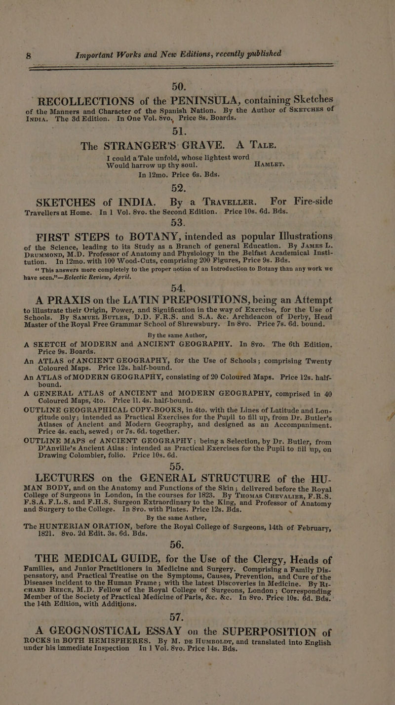 50. ' RECOLLECTIONS of the PENINSULA, containing Sketches of the Manners and Character of the Spanish Nation. By the Author of SKETCHES of InpiA. The 3d Edition. In One Vol. 8vo, Price 8s. Boards. 51. The STRANGER’S: GRAVE. A Tate. I could a Tale unfold, whose lightest word Would harrow up thy:soul. HAMLET. In 12mo. Price 6s. Bds. 52. SKETCHES of INDIA. By a Travetter. For Fire-side Travellersat Home. In 1 Vol. 8vo. the Second Edition. Price 10s. 6d. Bds. 53. FIRST STEPS to BOTANY, intended as popular Illustrations of the Science, leading to its Study as a Branch of general Education. By James L. DRumMonpD, M.D. Professor of Anatomy and Physiology in the Belfast Academical Insti- tution. In 12mo. with 100 Wood-Cuts, comprising 200 Figures, Price 9s. Bds. «‘ This answers more completely to the proper notion of an Introduction to Botany than any work we have seen.”—Eclectic Review, April. A PRAXIS on the LATIN PREPOSITIONS, being an Attempt to illustrate their Origin, Power, and Signification in the way of Exercise, for the Use of Schools. By SAmvEL Butter, D.D. F.R.S. and S.A. &amp;c. Archdeacon of Derby, Head Master of the Royal Free Grammar School of Shrewsbury. In'8vo. Price 7s. 6d. bound. By the same Author, A SKETCH of MODERN and ANCIENT GEOGRAPHY. In 8yo. The 6th Edition. Price 9s. Boards. ; An ATLAS of ANCIENT GEOGRAPHY, for the Use of Schools; comprising T Coloured Maps. Price 12s. half-bound. ; Hohaesatig An rae of MODERN GEOGRAPHY, consisting of 20 Coloured Maps. Price 12s. half- ound. A GENERAL ATLAS of ANCIENT and MODERN GEOGRAPHY, compri i Coloured Maps, 4to. Price 11. 4s. half-bound. ‘ PETA oe OUTLINE GEOGRAPHICAL COPY-BOOKS, in 4to. with the Lines of Latitude and Lon- Sepes ori A intended ee Me Exercises for the Pupil to fill up, from Dr. Butler’s ases of Ancient an odern Geography, and designed as an A i Price 4s. each, sewed; or 7s. 6d. together. 4 i ch Oar aa OUTLINE MAPS of ANCIENT GEOGRAPHY; being a Selection, by Dr. Butl D’Anville’s Ancient Atlas: intended as Practical Exercises for the Pupil to Ail tip, on Drawing Colombier, folio. Price 10s. 6d. ; 55. LECTURES on the GENERAL STRUCTURE of the HU- MAN BODY, and on the Anatomy and Functions of the Skin; delivered before th College of Surgeons in London, in the courses for 1823. By THOMAS OnaVAn EG, F.S.A. F.L.S. and F.H.S. Surgeon Extraordinary to the King, and Professor of Anatom ‘ and Surgery tothe College. In 8vo. with Plates. Price 12s. Bds. ns 4 By the same Author, The HUNTERIAN ORATION, before the Royal College of 1821. 8vo. 2d Edit. 3s, 6d. Bds. et ae 56. THE MEDICAL GUIDE, for the Use of the Clergy, Heads of Families, and Junior Practitioners in Medicine and Surgery. Comprising a Fami i a ; : mily Dis- pensatory, and Practical Treatise on the Symptoms, Causes, Prevention, Ra Cake be he Diseases incident to the Human Frame; with the latest Discoveries in Medicine. By Ri- CHARD REECE, M.D. Fellow of the Royal College of Surgeons, London; Corresponding the 14th Edition, with Additions. 57. A GEOGNOSTICAL ESSAY on the SUPERPOSITION of ROCKS in BOTH HEMISPHERES. By M. pe Humpo.pr, and tr: i under his immediate Inspection In 1 Vol. 8vo. Price 14s. Bds. ce en ee