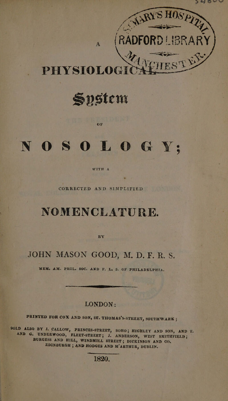 fo fy J hee! / bY , {RADFORD LI Mi PHYSIOLOGICAL Spstem al OF NOSOLOGY:; WITH A CORRECTED AND SIMPLIFIED NOMENCLATURE. BY JOHN MASON GOOD, M. D. F. R. S. MEM, AM. PHIL. SOC. AND F. L. S. OF PHILADELPHIA. LONDON: PRINTED FOR COX AND SON, ST. THOMAS’S-STREET, SOUTHWARK 5 SOLD ALSO BY J. CALLOW, PRINCES-STREET, SOHO; HIGHLEY AND SON, AND T. AND G. UNDERWOOD, FLEET-STREET; J. ANDERSON, WEST SMITHFIELD; BURGESS AND HILL, WINDMILL STREET; DICKINSON AND CO, EDINBURGH ; AND HODGES AND M’ARTHUR, DUBLIN, 1820.