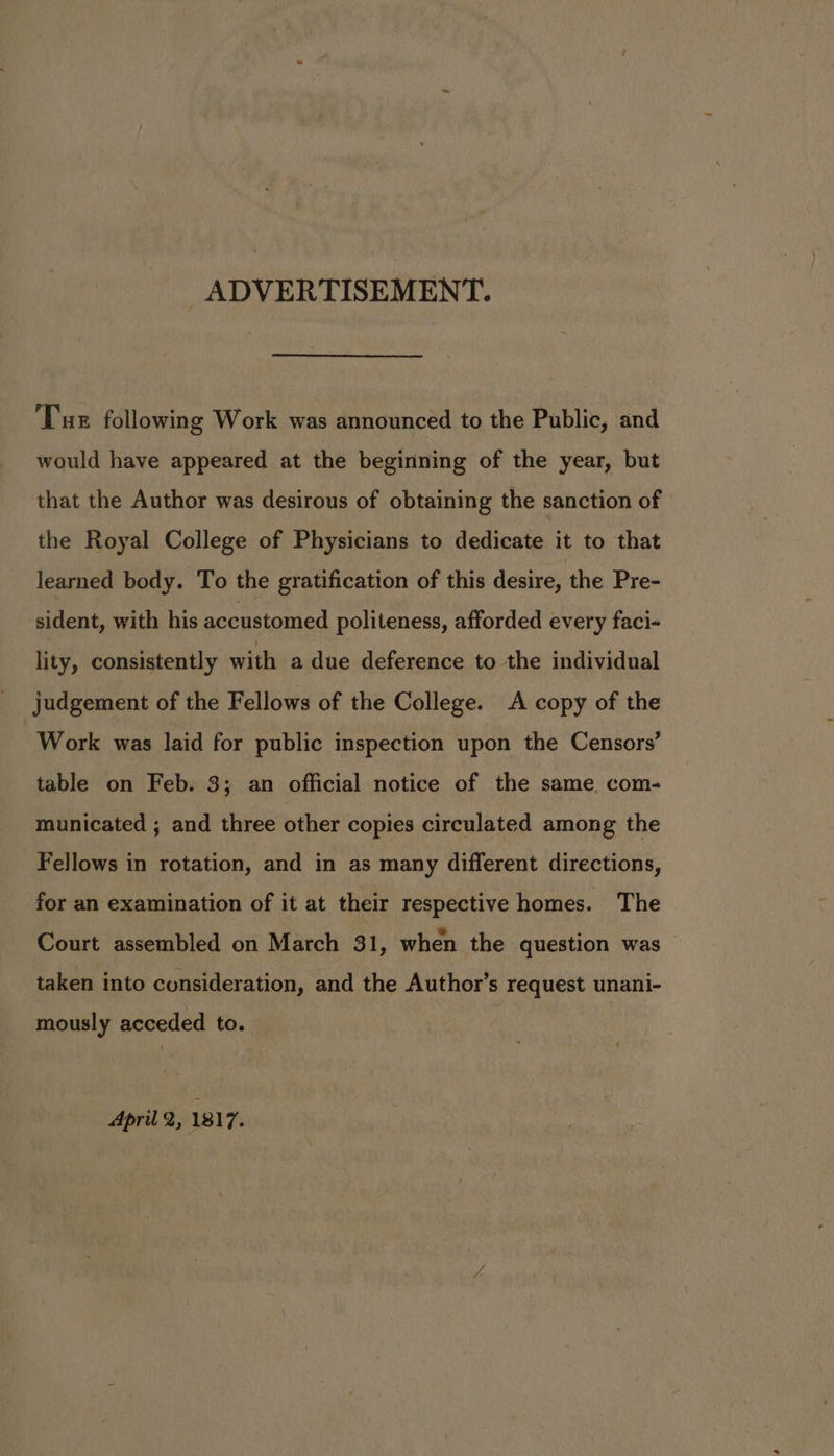 ADVERTISEMENT. Tus following Work was announced to the Public, and would have appeared at the beginning of the year, but that the Author was desirous of obtaining the sanction of the Royal College of Physicians to dedicate it to that learned body. To the gratification of this desire, the Pre- sident, with his accustomed politeness, afforded every faci- lity, consistently with a due deference to the individual judgement of the Fellows of the College. A copy of the Work was laid for public inspection upon the Censors’ table on Feb. 3; an official notice of the same. com- municated ; and three other copies circulated among the Fellows in rotation, and in as many different directions, for an examination of it at their respective homes. The Court assembled on March 31, when the question was taken into consideration, and the Author’s request unani- mously acceded to. April 2, 1817.