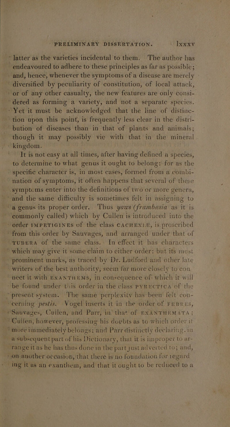 endeavoured to adhere to these principles as far as possible; and, hence, whenever the symptoms of a disease are merely | diversified by peculiarity of constitution, of local attack, tion upon this point, is frequently less clear in the distri- bution of diseases than in that of plants and animals; though it may possibly vie with that in the mineral It is not easy at all times, after having defined a species, to determine to what genus it ought to belong: for as the specific character is, in most cases, formed from a combi- nation of symptoms, it often happens that several of these symptoms enter into the definitions of two or more genera, commonly called) which by Cullen is intreduced into the TUBERA of the same class. In effect it has characters te writers of the best authority, seem far more closely to con ” PE + a subsequent part of his Dictionary, that it is improper to ar- d on San her occasion, that there is no foundation for 1eg: ard