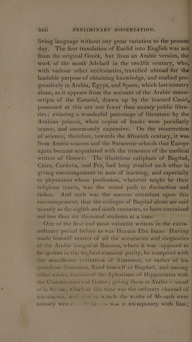 living language without any ereat variation to the present day. The first translation of Euclid into English was not_ from the original Greek, but from an Arabic version, the work of the monk Adelard in the twelfth century, who, with various other ecclesiastics, travelled abroad for the laudable purpose of obtaining knowledge, and studied pro- gressively in Arabia, Egypt, and Spain; which last country alone, as it appears from the account of the Arabic manu- scripts of the Escurial, drawn up by the learned Casini, possessed at this era not fewer than seventy public libra-_ ries; evincing a wonderful patronage of literature by the Arabian princes, when copies of books were peculiarly scarce, and enormously expensive. On the resurrection— of science, therefore, towards the fifteenth century, it was from Arabie sources and the Saracenic schools that Europe again became acquainted with the treasures of the medical writers of Greece. The illustrious caliphats of Bagdad, Cairo, Cordova, and Fez, had long rivalled each other in giving encouragement to men of learning, and especially to physicians whose profession, whatever might be their religious tenets, was the surest path to distinction and riches. And such was the success atteridant upon this encouragement, that the colleges of Bagdad alone are said as early as the eighth and ninth centuries, to have contained not less than six thousand students at a time. One of the first and most valuable writers in the extra- ordinary period before us was Honain Ebn Isaac. Having made himself master of -all the accuracies and elegancies of the Arabic tongue at Bassora, where it was supposed to be spoken in the highest classical purity, he complied with the munificent invitation of Almansor, or rather -of his orandson Almainon, fixed himself at Bagdad, and among | other works, transiated the Aphorisins of Hippocrates with the Commeatarics of Galen; giving them in Arabic 1,-stead of in Syriac, which at this time was the ordinary channel of - translation, and that is which the works of Mesueh were already writes. S yaoi was contemporary with him;