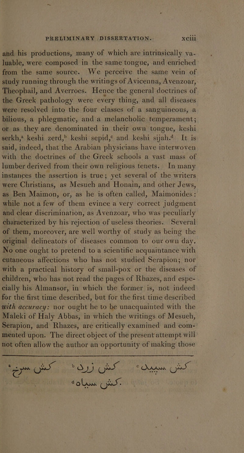and his productions, many of which are intrinsically va- luable, were composed in the same tongue, and enriched from the same source. We perceive the same vein of study running through the writings of Avicenna, Avenzoar, Theophail, and Averroes. Hence the general doctrines of the Greek pathology were every thing, and all diseases were resolved into the four classes of a sanguineous, a bilious, a phlegmatic, and a melancholic temperament; or as they are denominated in their own tongue, keshi serkh,? keshi zerd,> keshi sepid,° and keshi syah.4 It is said, indeed, that the Arabian physicians have interwoven with the doctrines of the Greek schools a vast mass of lumber derived from their own religious tenets. In many instances the assertion is true; yet several of the writers were Christians, as Mesueh and Honain, and other Jews, as Ben Maimon, or, as he is often called, Maimonides: while not a few of them evince a very correct judgment and clear discrimination, as Avenzoar, who was peculiarly characterized by his rejection of useless theories. Several of them, moreover, are well worthy of study as being the original delineators of diseases common to our own day. No one ought to pretend to a scientific acquaintance with cutaneous affections who has not studied Serapion; nor with a practical history of small-pox or the diseases of children, who has not read the pages of Rhazes, and espe- cially his Almansor, in which the former is, not indeed for the first time described, but for the first time described with accuracy: nor ought he to be unacquainted with the Maleki of Haly Abbas, in which the writings of Mesueh, Serapion, and Rhazes, are critically examined and com-: mented upon. The direct object of the present attempt will not often gia the author an opportunity of making those dol we