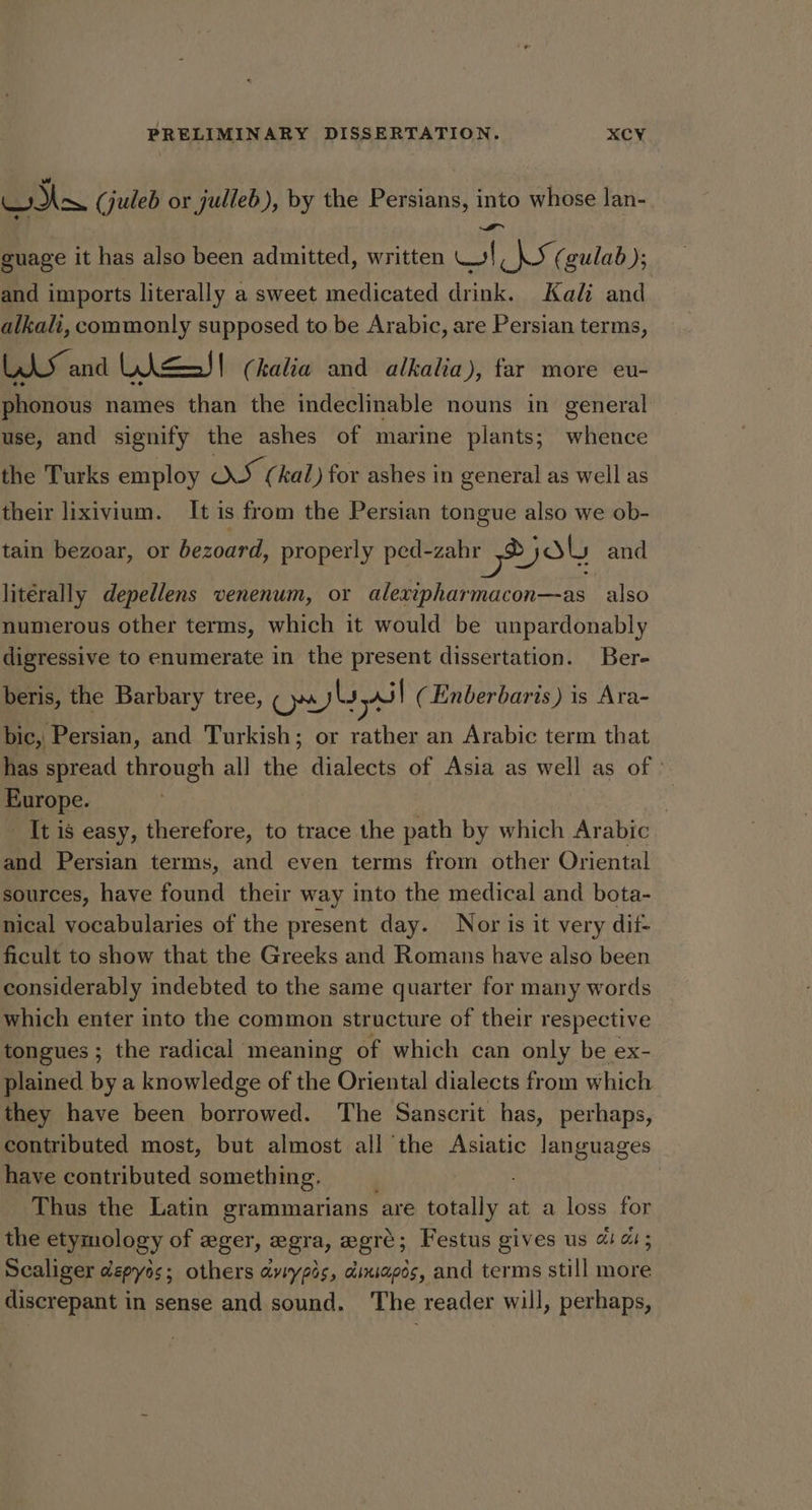 we (juleb or julleb), by the Persians, into whose lan- guage it has also been admitted, written el a Sy (gulab); and imports literally a sweet medicated drink. Kali and alkali, commonly supposed to be Arabic, are Persian terms, LAS and LiesJ! (kalia and alkalia), far more eu- phonous names than the indeclinable nouns in general use, and signify the ashes of marine plants; whence the Turks employ OS (kal) for ashes in general as well as their lixivium. It is from the Persian tongue also we ob- tain bezoar, or bezoard, properly ped-zahr ek and literally depellens venenum, or alexipharmacon—as also numerous other terms, which it would be unpardonably digressive to enumerate in the present dissertation. Bere beris, the Barbary tree, ony) Ls yl (Enberbaris) is Ara- bic, Persian, and Turkish; or rather an Arabic term that has spread through all the dialects of Asia as well as of » Europe. : It is easy, therefore, to trace the path by which Arabic and Persian terms, and even terms from other Oriental sources, have found their way into the medical and bota- nical vocabularies of the present day. Nor is it very dif- ficult to show that the Greeks and Romans have also been considerably indebted to the same quarter for many words which enter into the common structure of their respective tongues ; the radical meaning of which can only be ex- plained by a knowledge of the Oriental dialects from which they have been borrowed. The Sanscrit has, perhaps, contributed most, but almost all the Asiatic languages have contributed something, : Thus the Latin grammarians “are ene. at a loss for the etymology of eger, egra, egré; Festus gives us 4 a1; Scaliger depyos; others aviypis, dixiapos, and terms still more discrepant in sense and sound. ‘The reader will, perhaps,