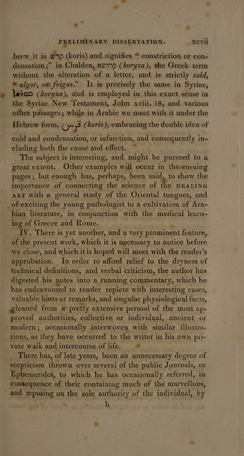 ‘ * PRELIMINARY DISSERTATION. _xevil brew it is wap (koris) and signifies “ constriction or con- -densation ;” in Chaldea, xwiap (koryza), the Greek term without the alteration of a letter, and is strictly cold, “ algor, ov frigus.” It is precisely the same in Syriac, 19502 (koryza), and is employed in this exact sense in the Syriac New Testament, John xviii. 18, and various other passages; while in Arabic we meet with it under the Hebrew form, oO: 9 (koris ), embracing the double idea of cold and condensation, or infarction, and consequently i in- cluding both the cause and effect. The subject is interesting, and might be pursued to a great extent. Other examples will occur in the ensuing pages; but enough has, perhaps, been said, to show the importance of connecting the science of the HEALING ART with a general study of the Oriental tongues, and _of exciting the young pathologist to a cultivation of Ara- bian ieiatdre in conjunction with the medical learn- ‘ing of Greece and Rome. Tv. There is yet another, and a very prominent feature, of the present work, which it is necessary to notice before we close, and which itis hoped will meet with the reader’s approbation. In order to afford relief to the dryness of technical definitions, and verbal criticism, the author has digested his notes into a running commentary, which he has endeavoured to render replete with interesting cases, valuable hints or remarks, and singular physiological conte gleaned from a pretty extensive perusal of the most ap- proved authorities, collective or individual, ancient or - modern; occasionally interwoven with similar illustra- tions, as they have occurred to the writer in his own pri- vate walk and intercourse of life. © 3 There has, of late years, been an unnecessary peor of scepticism thrown oyer several of the public J A esren or Ephemerides, to which he has occasionally referred, in consequence of their containing much of the marvellous, ’ and reposing on the sole authority of the individual, by h