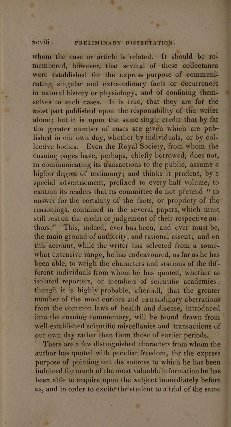 whom the case or article is related. It should be re- membered, hdéwever, that several of these collectanea were established for the express purpose of communi+ cating singular and extraordinary facts or occurrences in natural history or physiology, and of confining them- selves to such cases. It is true, that they are for the most part published upon the responsibility of the writer alone; but it is upon the same single credit that by far the greater number of cases are given which are pub- lished in our own day, whether by individuals, or by col- lective bodies. Even the Royal Society, from whom the ensuing pages have, perhaps, chiefly borrowed, does not, in communicating its transactions to the public, assume a higher degree of testimony; and thinks it prudent, by a special advertisement, prefixed to every half volume, to caution its readers that its committee do not pretend “ to answer for the certainty of the facts, or propriety of the reasonings, contained in the several papers, which must. still rest on the credit or judgement of their respective au- thors.” This, indeed, ever has been, and ever must be, the main ground of authority, and rational assent; and on this account, while the writer has selected from a some- what extensive range, he has endeavoured, as far as he has been able, to weigh the characters and stations of the dif- ferent individuals from whom he has quoted, whether as isolated reporters, or members of scientific academies : though it is highly probable, after all, that the greater number of the most curious and extraodinary aberrations from the common laws of health and disease, introduced into the ensuing commentary, will be found drawn from well-established scientific miscellanies and transactions of our own day rather than from those of earlier periods. There are a few distinguished characters from whom the author has quoted with peculiar freedom, for the express purpose of pointing out the sources to which he has been indebted for much of the most valuable information he has been able to acquire upon the subject immediately before us, and in order to excite-the student to a trial of the same