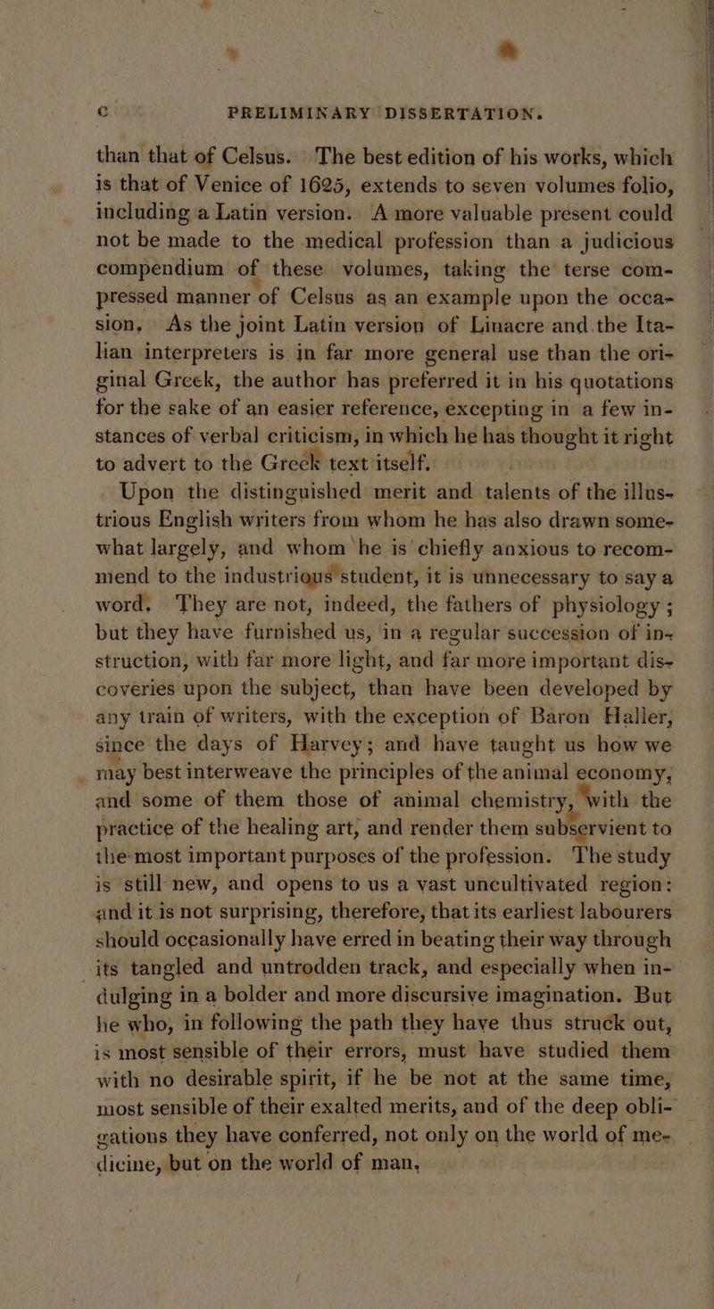 t a than that of Celsus. The best edition of his works, which is that of Venice of 1625, extends to seven volumes folio, including a Latin version. A more valuable present could not be made to the medical profession than a judicious compendium of these volumes, taking the terse com- pressed manner of Celsus ag an example upon the occa- sion, As the joint Latin version of Linacre and the Ita- lian interpreters is jn far more general use than the ori- ginal Greek, the author has preferred it in his quotations for the sake of an easier reference, e excepting in a few in- stances of verbal criticism, in which he has thought it right to advert to the Greek text itself, Upon the distinguished merit and talents of the illus- trious English writers from whom he has also drawn some- what largely, and whom he is chiefly anxious to recom- niend to the industrious student, it is unnecessary to say a word, They are not, indeed, the fathers of physiology ; : but they have furnished us, in a regular succession of in-+ struction, with far more nee and $i more important dis+ coveries upon the subject, than have been developed by any train of writers, with the exception of Baron Haller, since the days of Harvey; and have taught us how we : may best interweave the principles of the animal economy, and some of them those of animal chemistr y, with the practice of the healing art, and render them subservient to the: most important purposes of the profession. The study is still new, and opens to us a vast uncultivated region: and it is not surprising, therefore, that its earliest labourers should occasionally have erred in beating their way throu ch its tangled and untrodden track, and especially when in- | dulging 1 in a bolder and more discursive imagination. But he who, in following the path they have thus struck out, is most sensible of their errors, must have studied them with no desirable spirit, if he be not at the same time, gations they have conferred, not only on the world of me- dicine, but on the world of man, Tee el entT Se ee