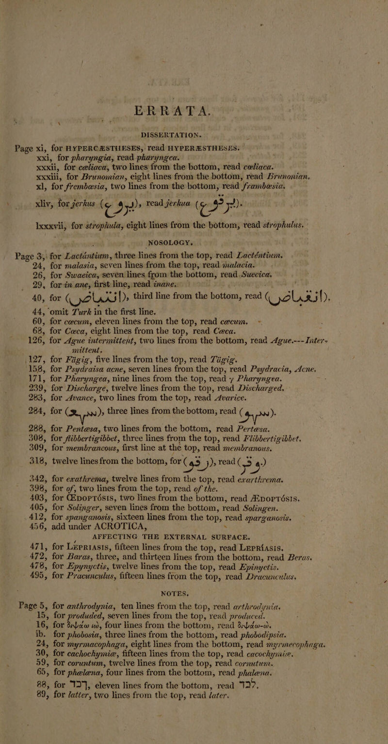 ERRATA, DISSERTATION. Page xi, for HYPERCHSTUESES, read HYPERESTHESES. xxi, for pharyngia, read pharyngea. | xxxii, for celiaca, two lines from the bottom, read celiaca. xxxiii, for Brunomian, eight lines from the bottom, read Brunonian, _ xl, for frembesia, two lines from the bottom, read frambesia. xliv, for jerkus ( re, ra read jerkua ( re nie ye) Ixxxvii, for strophuia, eight lines from the bottom, vead strophulus, NOSOLOGY, Page 3,: for Lactantiwm, three lines from the top, read Lacténtium, 24, for malasia, seven lines from the top, read malacia. 26, for Swaeica, seven lines from the bottom, read .Suecica, 29, for in ane, first line, read inane. . 40, for (al .A.5|)» third line from the bottom, read (Qo RS (), 44, omit Turk in the first line. 60, for cecum, eleven lines from the top, read cecum, ~- 68, for Ceca, eight lines from the top, read Ceca. 126, for Ague intermittent, two lines from the bottom, read Ague.--- Inter- mittent, 127, for Figig, five lines from the top, read Tigig. . 158, for Psydraisa acne, seven lines from the top, read Psydracia, Acne. 171, for Pharyngea, nine lines from the top, read y Pharyngea. 239, for Discharge, twelve lines from the top, read Discharged. 283, for vance, two lines from the top, read Avarice. 284, for (se. .»), three lines from the bottom, read (4 Nw). 288, for Pentesa, two lines from the bottom, read Pertesa. 308, for fibbertigiboet, three lines from the top, read Ficbbertigibbet, 309, for membrancous, first line at the top, read membranous. 318, twelve lines from the bottom, for (43) ), read ( > > 4? 342, for exathrema, twelve lines from the top, read exarthrema. 398, for of, two lines from the top, read of the. 403, for CEpoptisis, two lines from the bottom, read A:poprés!s. 405, for Solinger, seven lines from the bottom, read Solingen. 412, for spanganosis, sixteen lines from the top, read sparganosis, 456, add under ACROTICA, : , AFFECTING THE EXTERNAL SURFACE. . 471, for Lzpriasis, fifteen lines from the top, read LEpRiasis. 472, for Baras, three, and thirteen lines from the bottom, read Beras. 478, for Epynyctis, twelve lines from the top, read Epinyctis. 495, for Pracunculus, fifteen lines from the top, read Dracunculus, NOTES. Page 5, for anthrodynia, ten lines from the top, read arthrodynia, _ 15, for produded, seven lines from the top, read produced. 16, for dpaw «, four lines from the bottom, read Stdw-o. ib. for phobosia, three lines from the bottom, read phobodipsia. 24, for myrmacophaga, eight lines from the bottom, read myrmecophaga. 30, for cachochymie, fifteen lines from the top, read cacochymie. 59, for coruntum, twelve lines from the top, read cornutun. 65, for phelena, four lines from the bottom, read phalena. 88, for T°], eleven lines from the bottom, ‘read a>: 89, for /atter, two lines from the top, read ater.