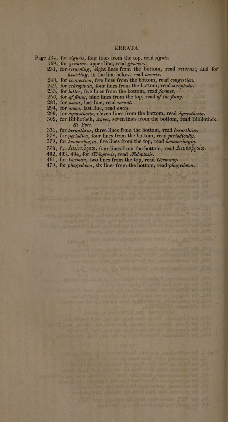 Page 134, for sigwris, four lines from the top, read signis. 169, for genuine, upper line, read generic. | 231, for returning, eight lines from the bottom, read returns; and for asserting, in the line below, read asserts. 248, for coagestion, five lines from the bottom, read congestion. 249, for schrophula, four lines from the bottom, read scrophua. 253, for latter, five lines from the bottom, read former. 256, for of finny, nine lines from the top, read of the finny. 281, for sunt, last line, read insunt. 294, for anea, last line, read anea. 299, for dysesthesia, eleven lines from the bottom, read dysesthesia. 309, for Bibliothek, styves, seven lines from the bottom, read Bibliothek. St. Yves. 331, for loxanthrus, three lines from the bottom, read Joxarthrus. 378, for periodica, four lines from the bottom, read periodically. 379, for hemorrhagia, five lines from the top, read hemorrhagia. 380, for Aevdxopeo &amp;, four lines from the bottom, read AEvrozeola. 402, 403, 404, for Gdoptosis, read Adoptosis. 461, for German, two lines from the top, read Germany. if 479, for phagedena, six lines from the bottom, read phagedena.