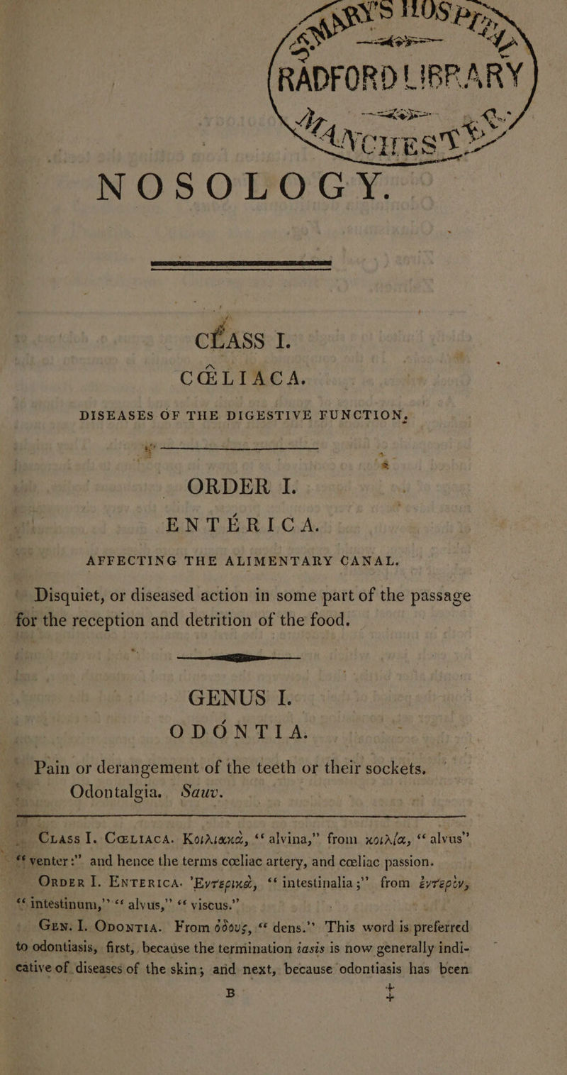 a. oo , shy EST cLASS I. CCELIACA. DISEASES OF THE DIGESTIVE FUNCTION, # ORDER I. ENTERICA. AFFECTING THE ALIMENTARY CANAL. Disquiet, or diseased action in some part of the passage _ for the reception and detrition of the food. — a os GENUS I. ODONTIA. Pain or derangement of the teeth or their sockets. Odontalgia.. Sauwv. e: Me 4 Crass I. Caviaca. Kosasand, ‘*alvina,” from xosala, “alvus” ~ “venter:”. and hence the terms ceeliac artery, and cceliac passion. Orver I. Enrerica. ’Eyregine, ‘‘ intestinalia;” from éyrepiy, “* intestinum,”’ “ alyus,” “ viscus.” Guy. I. Oponti1a. From ddous, “ dens.” This word is preferred to odontiasis, first, because the termination 2aszs is now generally indi- cative of diseases of the skin; arid next, because odontiasis has been B +