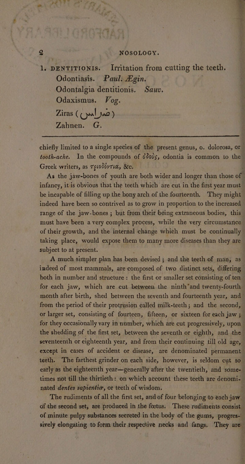 1. DENTITIONIS. Irritation from cutting the teeth. Odontiasis. Paul: Agin. Odontalgia dentitionis. Sauv. Odaxismus. Vog. Ziras ( Clo ) Zahnen. G. chiefly limited to a single species of the present genus, o. dolorosa, or tooth-ache. In the compounds of dd00s, odontia is common to the Greek writers, as Tplodoyria, &c. . As the jaw-bones of youth are both wider and longer than those of infancy, itis obvious that the teeth which are cut in the first year must be incapable of filling up the bony arch of the fourteenth. They might indeed haye been so contrived as to grow in proportion to the increased range of the jaw-bones ; but from their being extraneous bodies, this must have been a very complex process, while the very circumstatice of their growth, and the internal change which must be continually _ taking place, would expose them to many more diseases than they are subject to at present. A much simpler plan has bess devised ; and the teeth of man, as indeed of most mammals, are composed of two distinct sets, differing both in number and structure : the first or smaller set consisting of ten for each jaw, which are cut between the ninth*and twenty-fourth month after birth, shed between the seventh and fourteenth year, and from the period of their protrusion called milk-teeth ; and the second, or larger set, consisting of fourteen, fifteen, or sixteen for each jaw ; for they occasionally vary in number, which are cut progressively, upon — the shedding of the first set, between the seventh or eighth, and the seventeenth or eighteenth year, and from their continuing till old age, except in cases of accident or disease, are denominated permanent teeth. The farthest grinder on each side, however, is seldom cut so early as the eighteenth year—generally after the twentieth, and some- times not till the thirtieth: on which account these teeth are denomi- nated dentes sapienti@, or teeth of wisdom. . The rudiments of all the first set, and of four belonging ‘to each § jaw of the second set, are produced in the foetus. These rudiments consist. of minute pulpy substances secreted in the body of the gums, progres~ sively elongating to form their respective necks and fangs. They are
