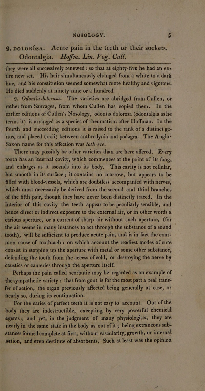 @. DOLoROsA. Acute pain in the teeth or their sockets. Odontalgia. Hoffm. Lin. Vog. Cull. they were all successively renewed : so that 2 at eighty- five he had an en- tire new set. His hair simultaneously changed from a white to a dark hue, and his constitution seemed somewhat more healthy and comats He died suddenly at ninety-nine or a hundred. 2. Odontiadolorosa. The varieties are abridged from Cullen, or rather from Sauvages, from whom Cullen has copied them. In the earlier editions of Cullen’s Nosology, odontia dolorosa (odontalgia as he terms it) is arranged as a species of rheumatism after Hoffman. In the fourth and succeeding editions it is raised to the rank of a distinct ge- nus, and placed (xxii) between anthrodynia and podagra. The Anglo- Saxon name for this affection was ¢oth-ece. There may possibly be other varieties than are here offered. Every tooth has an internal cavity, which commences at the point of its fang, and enlarges as it ascends into its body. ‘This cavity is not cellular, but smooth in its surface; it contains no marrow, but appears to be filled with blood-vessels, which are doubtless accompanied with nerves, which must necessarily be derived from the second and third branches of the fifth pair, though they have never been distinctly traced, In the interior of this cavity the teeth appear to be peculiarly sensible, and hence direct or indirect exposure to the external air, or in other words a carious aperture, or a current of sharp air without such aperture, (for the air seems in many instances to act through the substance of a sound . tooth), will be sufficient to produce acute pain, and is in fact the com- mon cause of tooth-ach : on which account the readiest modes of cure consist in stopping up the aperture with metal or some other substance, defending the tooth from the access of cold, or destroying the nerve by caustics or cauteries through the aperture itself. Perhaps the pain called scorbutic may be regarded as an example of the sympathetic variety : that from gout is for the most part a real trans fer of action, the organ previously affected being generally at ease, or nearly so, during its continuation. | For the caries of perfect teeth it is not easy to account. Out of the body they are indestructible, excepting by very powerful chemical agents; and yet, in the judgment of many physiologists, they are nearly in the same state in the body as out of it; being extraneous sub- stances formed complete at first, without vascularity, growth, or internal action, and even destitute of absorbents, Such at least was the opinion