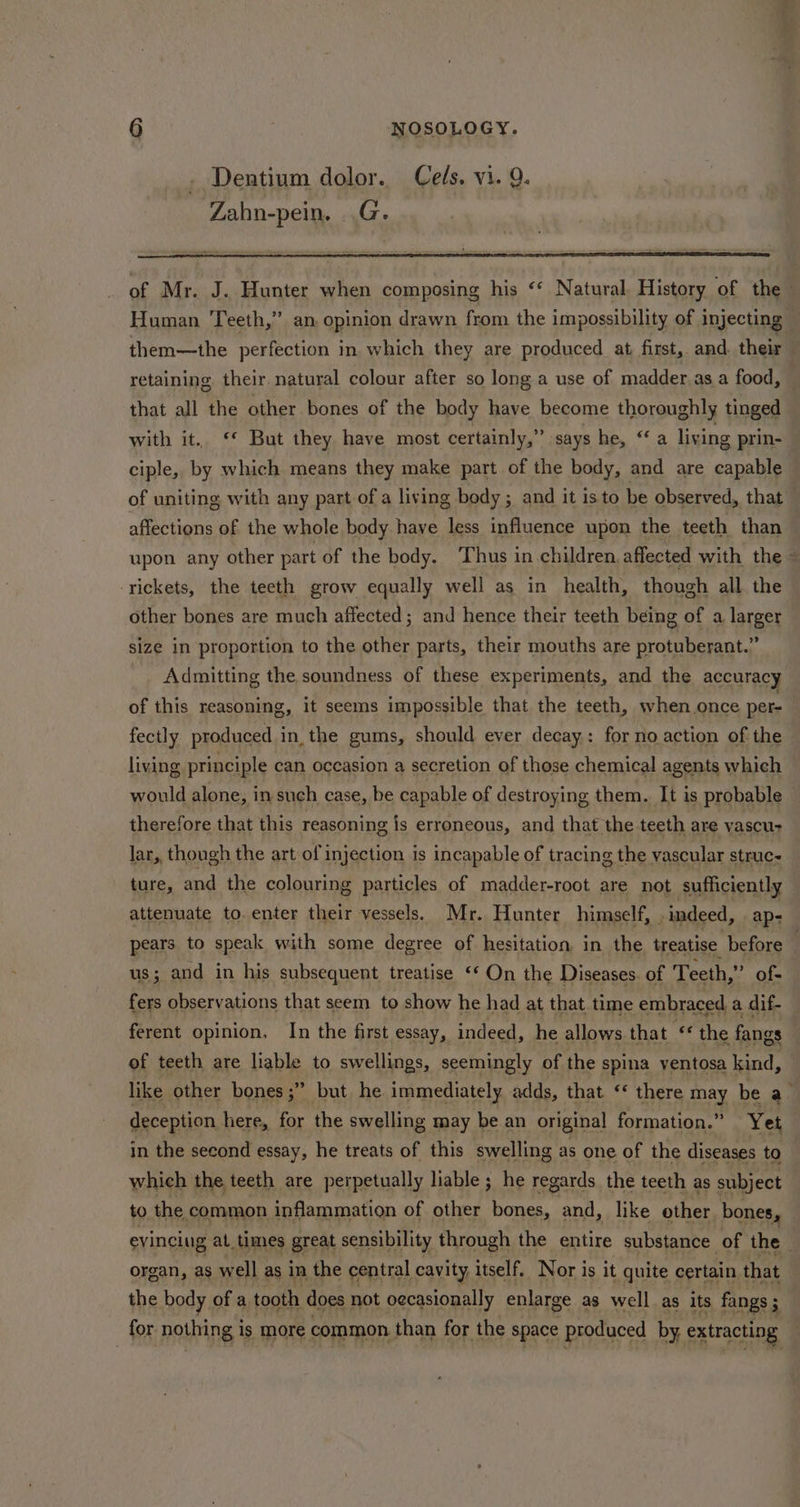 Dentium dolor. Cels. vi. Q. Zahn-pein. .G. of Mr. J. Hunter when composing his “‘ Natural. History of the Human Teeth,” an opinion drawn from the impossibility of injecting: them—the perfection in which they are produced at first, and their — retaining their natural colour after so long a use of madder. as a food, that all the other bones of the body have become thoroughly tinged with it. ‘* But they have most certainly,” says he, “ a living prin- ciple, by which means they make part of the body, and are capable of uniting with any part of a living body; and it isto be observed, that — affections of the whole body haye less influence upon the teeth than upon any other part of the body. ‘Thus in children, affected with the - -rickets, the teeth grow equally well as in health, though all the other bones are much affected; and hence their teeth being of a larger size in proportion to the other parts, their mouths are protuberant.” Admitting the soundness of these experiments, and the accuracy of this reasoning, it seems impossible that the teeth, when. once per fectly produced in the gums, should ever decay: for no action of the living principle can occasion a secretion of those chemical agents which would alone, in such case, be capable of destroying them. It is probable therefore that this reasoning is erroneous, and that the teeth are vascu- lar, though the art of injection is incapable of tracing the vascular struc- ture, and the colouring particles of madder-root are not sufficiently attenuate to. enter their vessels. Mr. Hunter himself, indeed, ap- pears to speak with some degree of hesitation, in the treatise before . us; and in his subsequent treatise ‘* On the Diseases. of Teeth, ” of- fers observations that seem to show he had at that time embraced a dif- ferent opinion, In the first essay, indeed, he allows that “ the fangs of teeth are liable to swellings, seemingly of the spina ventosa kind, like other bones ;” but he immediately adds, that “ there may be a deception here, for the swelling may be an original formation.” Yet in the second essay, he treats of this swelling as one of the diseases to which the teeth are perpetually liable; he regards the teeth as subject to the common inflammation of other bones, and, like other bones, evincing at, times great sensibility through the entire substance of the organ, as well as in the central cavity, itself, Nor is it quite certain that the body of a tooth does not oecasionally enlarge as well as its fangs ; for nothing is more common than for the space produced by. extracting
