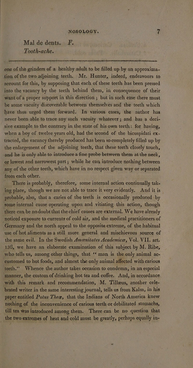 Mal de dents. £'. Tooth-ache. ~ one of the grinders of a heaithy adult to be filled up by an approxima- tion of the two adjoining teeth. Mr. Hunter, indeed, endeavours to -account for this, by supposing that each of these teeth has been pressed into the vacancy by the teeth behind them, in consequence of their want of a proper support in this direction ; but in such ease there must be some vacuity discoverable between themselves and the teeth which have thus urged them forward. In various cases, the author has never been able to trace any such vacuity whatever; and has a deci- sive example to the contrary in the state of his own teeth: for having, when a boy of twelve years old, had the second of the bicuspidati ex- tracted, the vacancy thereby produced has been so completely filled up by the enlargement of the adjoining teeth, that these teeth closely touch, and he is only able to introduce a fine probe between them at the neck, or lowest and narrowest part ; while he can introduce nothing between any of the other teeth, which have in no respect given way or separated from each other. | There is probably, therefore, some internal action continually tak- ing place, though we are not able to trace it very evidently. And it is _ probable, also, that a caries of the teeth is occasionally produced by some internal cause operating upon and yitiating this action, though there can be nodoubt that the chief causes are external. We have already noticed exposure to currents of cold air, and the medical practitioners of Germany and the north appeal to the opposite extreme, of the habitual use of hot aliments as a still more general and mischievous source of the same evil. In the Swedish Ameenitates Academice, Vol. VII. art. 136, we have an elaborate examination of this subject by M. Ribe, who tells us, among other things, that ‘‘ man is the only animal ac- customed to hot foods, and almost the only animal affected with carious teeth.” Whence the author takes occasion to condemn, in an especial manner, the custom of drinking hot tea and coffee. And, in accordance with this remark and recommendation, M. Tilleus, another cele- brated writer in the same interesting journal, tells us from Kalm, in his paper entitled Potus Thee, that the Indians of North America knew nothing of the inconvenience of carious teeth or debilitated stomachs, till tea Was introduced among them. There can be no question that the two extremes of heat and cold must be greatly, perhaps equally in-