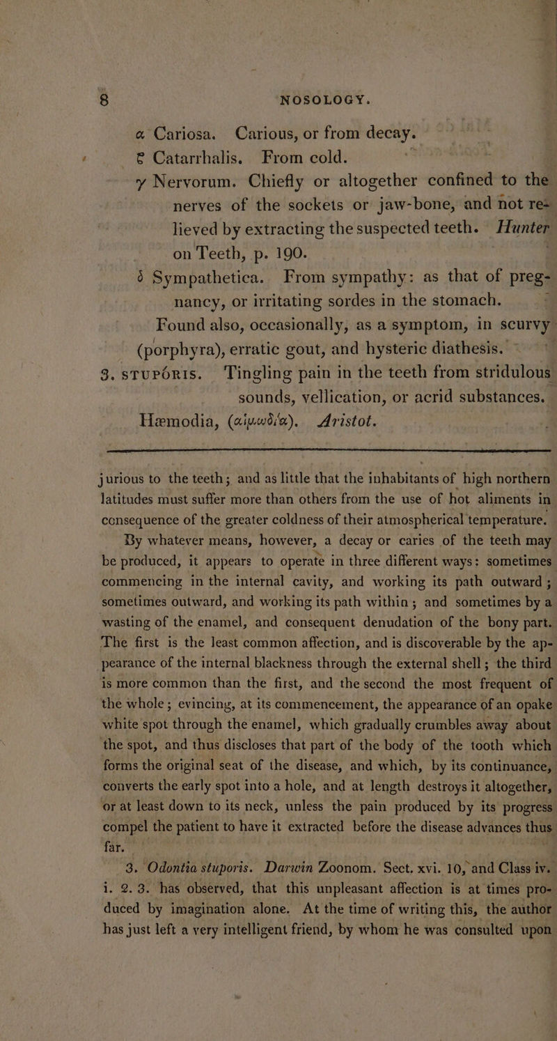 a Cariosa. Carious, or from decay. € Catarrhalis. From cold. | y Nervorum. Chiefly or altogether confined to the nerves of the sockets or jaw-bone, and not re= lieved by extracting the suspected teeth. eos on Teeth, p. 190. 6 Sympathetica. From sympathy: as that of preg- nancy, or irritating sordes in the stomach. Found also, occasionally, as a symptom, in scurvy (porphyra), erratic gout, and hysteric diathesis. 3. sTuPORIS. ‘Tingling pain in the teeth from stridulous sounds, vellication, or acrid substances. Hemodia, (aivwd‘e), Aristot. jurious to the teeth; and as little that the inhabitants of high northern latitudes must suffer more than others from the use of hot aliments in consequence of the greater coldness of their atmospherical temperature. By whatever means, however, a decay or caries of the teeth may be produced, it appears to operate in three different ways: sometimes commencing in the internal cavity, and working its path outward 5 sometimes outward, and working its path within; and sometimes by a wasting of the enamel, and consequent denudation of the bony part. The first is the least common affection, and is discoverable by the ap- pearance of the internal blackness through the external shell; the third is more common than the first, and the second the most frequent of the whole ; evinciny, at its commencement, the appearance of an opake white spot through the enamel, which gradually crumbles away about ‘the spot, and thus discloses that part of the body of the tooth which forms the original seat of the disease, and which, by its continuance, converts the early spot into a hole, and at length destroys it altogether, ‘or at least down to its neck, unless the pain produced by its progress compel the patient to have it extracted before the disease advances thus fare | 3. Odontia stuporis. Darwin Zoonom. Sect. xvi. 10, and Class iv. i. 2.3. has observed, that this unpleasant affection is at times pro- duced by imagination alone. At the time of writing this, the author has just left a very intelligent friend, by whom he was consulted upon