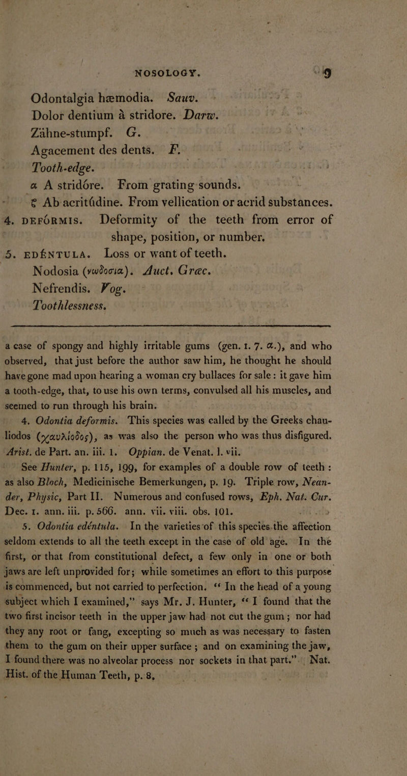 Odontalgia hemodia. Sauo. Dolor dentium a stridore. Darw. Zahne-stumpf. G. Agacement des dents. F-. Tooth-edge. | a Astridére. From grating sounds. -@ Ab acritGdine. From vellication or acrid substances. 4. DEFORMIS. Deformity of the teeth from error of shape, position, or number. | 5. EDENTULA. Loss or want of teeth. Nodosia (vwdocia). Auct. Grec. Nefrendis. Vog. Toothlessness. acase of spongy and highly irritable gums (gen. 1.7. @.), and who observed, that just before the author saw him, he thought he should have gone mad upon hearing a woman cry bullaces for sale: it gave him a tooth-edge, that, to use his own terms, convulsed all his muscles, and seemed to run through his brain. 4. Odontia deformis. This species was called by the Greeks chau- liodos (svavaAiodos), as was also the person who was thus disfigured. Arist. de Part. an. iii. 1. Oppian. de Venat. ]. vii. See Hunter, p. 115, 199, for examples of a double row of teeth: as also Bloch, Medicinische Bemerkungen, p. 19. Triple row, Nean- der, Physic, Part II. Numerous and confused rows, Eph. Nat. Cur. Dec. 1. ann. iii. p. 566. ann. vii. viii. obs. 101. 3 5. Odontia edéntula. In the varieties’of this species.the affection seldom extends to all the teeth except in the case of old age. In the first, or that from constitutional defect, a few only in one or both jaws are left unprovided for; while sometimes an effort to this purpose ds commenced, but not carried to perfection. ‘ In the lead of a young subject which I examined,” says Mr. J. Hunter, ‘*1 found that the two first incisor teeth in the upper jaw had not cut the gum; nor had they any root or fang, excepting so much as was necessary to fasten them to the gum on their upper surface ; and on examining the jaw, I found there was no alveolar process nor sockets in that part.”. Nat. Hist. of the Human Teeth, p.'8, | a
